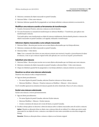 Última atualização em 26/4/2010                                                          UTILIZAÇÃO DO FIREWORKS CS5 150
                                                                                    Camadas, mascaramento e mesclagem



2 Selecione a miniatura do objeto mascarado no painel Camadas.
3 Selecione Editar > Colar como máscara.
4 Selecione Adicionar quando lhe for perguntado se você deseja substituir a máscara existente ou acrescentá-la.


Modificar uma máscara usando as ferramentas de transformação
1 Usando a ferramenta Ponteiro, selecione a máscara na tela de desenho.
2 Use uma ferramenta ou comando de transformação no submenu Modificar > Transformar, para aplicar uma
   transformação à máscara.
   Você pode aplicar uma transformação ao objeto de máscara isoladamente, desvinculando primeiro a máscara dos
   objetos mascarados no painel Camadas e, em seguida, realizando a transformação.

Adicionar objetos mascarados a uma seleção mascarada
1 Selecione Editar > Recortar para recortar um ou mais objetos selecionados que você deseja adicionar.
2 Selecione a miniatura do objeto mascarado no painel Camadas.
3 Selecione Editar > Colar dentro.
   Nota: Usar o comando Colar dentro em uma máscara existente não mostrará o traçado e o preenchimento do objeto
   de máscara, a não ser que a máscara original tenha sido aplicada com o uso do seu traçado e preenchimento.

Substituir uma máscara
1 Selecione Editar > Recortar para recortar um ou mais objetos selecionados que você deseja usar como máscara.
2 Selecione a miniatura do objeto mascarado no painel Camadas e selecione Editar > Colar como máscara.
3 Clique em Substituir quando lhe for perguntado se você deseja substituir a máscara existente ou acrescentá-la.


Desativar ou ativar uma máscara selecionada
Desativar uma máscara oculta-a temporariamente.
❖ Siga um destes procedimentos:

   • No menu Opções do painel Camadas, selecione Desativar máscara ou Ativar máscara.
   • Selecione Modificar > Máscara > Desativar máscara ou Modificar > Máscara > Ativar máscara.
Um X vermelho aparecerá na miniatura de máscara quando ela estiver desativada. Clicar no X ativa a máscara.

Excluir uma máscara selecionada
Excluir uma máscara a remove permanentemente.
1 Siga um destes procedimentos:
   • No menu Opções do painel Camadas, selecione Excluir máscara.
   • Selecione Modificar > Máscara > Excluir máscara.
   • Arraste a miniatura de máscara até o ícone de lixeira, no painel Camadas.
2 Escolha se deseja aplicar ou descartar o efeito da máscara sobre os objetos mascarados antes de excluir a máscara:
   Aplicar Mantém as alterações feitas no objeto, mas a máscara deixa de ser editável. Se o objeto que estiver sendo
   mascarado for um objeto de vetor, a máscara e esse objeto de vetor serão convertidos em uma única imagem de
   bitmap.
   Descartar Elimina as alterações feitas e restaura o objeto ao seu formato original.
 