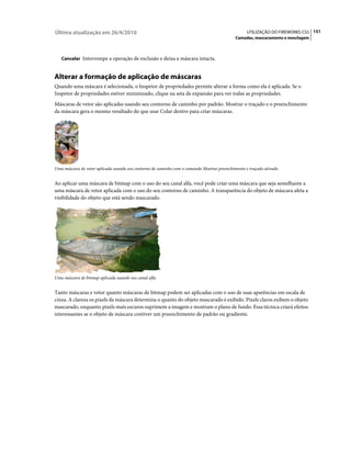 Última atualização em 26/4/2010                                                                   UTILIZAÇÃO DO FIREWORKS CS5 151
                                                                                            Camadas, mascaramento e mesclagem



   Cancelar Interrompe a operação de exclusão e deixa a máscara intacta.


Alterar a formação de aplicação de máscaras
Quando uma máscara é selecionada, o Inspetor de propriedades permite alterar a forma como ela é aplicada. Se o
Inspetor de propriedades estiver minimizado, clique na seta de expansão para ver todas as propriedades.
Máscaras de vetor são aplicadas usando seu contorno de caminho por padrão. Mostrar o traçado e o preenchimento
da máscara gera o mesmo resultado do que usar Colar dentro para criar máscaras.




Uma máscara de vetor aplicada usando seu contorno de caminho com o comando Mostrar preenchimento e traçado ativado


Ao aplicar uma máscara de bitmap com o uso do seu canal alfa, você pode criar uma máscara que seja semelhante a
uma máscara de vetor aplicada com o uso do seu contorno de caminho. A transparência do objeto de máscara afeta a
visibilidade do objeto que está sendo mascarado.




Uma máscara de bitmap aplicada usando seu canal alfa


Tanto máscaras e vetor quanto máscaras de bitmap podem ser aplicadas com o uso de suas aparências em escala de
cinza. A clareza os pixels da máscara determina o quanto do objeto mascarado é exibido. Pixels claros exibem o objeto
mascarado, enquanto pixels mais escuros suprimem a imagem e mostram o plano de fundo. Essa técnica criará efeitos
interessantes se o objeto de máscara contiver um preenchimento de padrão ou gradiente.
 