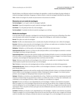 Última atualização em 26/4/2010                                                           UTILIZAÇÃO DO FIREWORKS CS5 153
                                                                                    Camadas, mascaramento e mesclagem



Quando objetos com diferentes modos de mesclagem são agrupados, o modo de mesclagem do grupo sobrepõe os
modos de mesclagem individuais. Desagrupar os objetos restaura o modo de mesclagem individual de cada objeto.
Nota: Modos de mesclagem de camadas não funcionarão em documentos de símbolos.

Elementos em um modo de mesclagem
Cor de mesclagem A cor à qual o modo de mesclagem é aplicado.

Opacidade O grau de transparência ao qual o modo de mesclagem é aplicado.

Cor de base A cor de pixels por baixo da cor de mesclagem.

Cor do resultado O resultado do efeito do modo de mesclagem na cor de base.


Modos de mesclagem
O uso do modo de matiz, saturação e mesclagem de cores funciona da mesma forma que no Photoshop. Para obter
mais informações sobre modos de mesclagem, veja o artigo de Jim Babbage em sobre modos de mesclagem.
Normal Não aplica um modo de mesclagem.

Dissolver Escolhe cores aleatoriamente entre a camada atual e de plano de fundo para criar o efeito de mesclagem.

Escurecer Seleciona a mais escura da cor de mesclagem e da cor de base a ser usada como cor resultante. Esse modo
substitui apenas os pixels mais claros do que a cor de mesclagem.
Multiplicar Multiplica a cor de base pela cor de mesclagem, resultando em cores mais escuras.

Superexposição de cores Escurece a cor base em cada canal para refletir a cor de mesclagem ao aumentar o contraste.
A mesclagem com branco não gera alterações.
Superexposição linear Inspeciona cada canal das camadas atual e de plano de fundo e escurece a cor do plano de fundo
de forma a refletir a cor de mesclagem ao diminuir o brilho. O efeito geral é escurecer a imagem. A cor neutra é branca
e, portanto, uma mesclagem de Superexposição linear com branco não terá efeito.
Clarear Seleciona a mais clara da cor de mesclagem e da cor de base a ser usada como cor resultante. Esse modo
substitui apenas os pixels mais escuros do que a cor de mesclagem.
Tela Multiplica o inverso da cor de mesclagem pela cor de base, resultando em um efeito de branqueamento.

Subexposição de cores Clareia a cor base para refletir a cor de mesclagem ao diminuir o contraste. A mesclagem com
preto não gera alterações.
Subexposição linear Inspeciona cada canal das camadas atual e de plano de fundo e clareia a cor do plano de fundo de
forma a refletir a cor de mesclagem ao aumentar o brilho. O efeito geral é clarear a imagem. A cor neutra é preta e,
portanto, uma mesclagem de Subexposição linear com preto não terá efeito.
Sobrepor Multiplica ou reticula as cores, dependendo da cor base. Padrões ou cores fazem a superposição dos pixels
existentes ao mesmo tempo em que preservam os realces e as sombras da cor base. A cor base não é substituída e sim
combinada à cor de mesclagem de forma a refletir a claridade ou a escuridão da cor original.
Luz suave Escurece ou clareia as cores, dependendo da cor de mesclagem. O efeito é como iluminar um projetor
difuso na imagem. Se a cor de mesclagem (fonte de luz) for mais clara do que 50% de cinza, a imagem será clareada
como foi subexposta. Se a cor de mesclagem for mais escura do que 50% de cinza, a imagem será escurecida como foi
superexposta. Pintar com preto ou branco puro gera uma área nitidamente mais clara ou escura, mas não resulta em
preto ou branco puro.
Luz Direta Multiplica ou reticula as cores, dependendo da cor de mesclagem. O efeito é como iluminar um projetor
irregular na imagem. Se a cor de mesclagem (fonte de luz) for mais clara do que 50% de cinza, a imagem será clareada
como foi reticulada. Isso é útil para a inclusão de realces em uma imagem. Se a cor de mesclagem for mais escura do
 