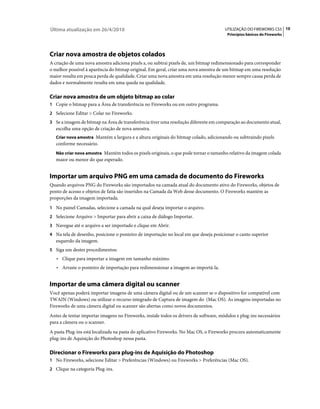 Última atualização em 26/4/2010                                                        UTILIZAÇÃO DO FIREWORKS CS5 10
                                                                                        Princípios básicos do Fireworks




Criar nova amostra de objetos colados
A criação de uma nova amostra adiciona pixels a, ou subtrai pixels de, um bitmap redimensionado para corresponder
o melhor possível à aparência do bitmap original. Em geral, criar uma nova amostra de um bitmap em uma resolução
maior resulta em pouca perda de qualidade. Criar uma nova amostra em uma resolução menor sempre causa perda de
dados e normalmente resulta em uma queda na qualidade.

Criar nova amostra de um objeto bitmap ao colar
1 Copie o bitmap para a Área de transferência no Fireworks ou em outro programa.
2 Selecione Editar > Colar no Fireworks.
3 Se a imagem de bitmap na Área de transferência tiver uma resolução diferente em comparação ao documento atual,
   escolha uma opção de criação de nova amostra.
   Criar nova amostra Mantém a largura e a altura originais do bitmap colado, adicionando ou subtraindo pixels
   conforme necessário.
   Não criar nova amostra Mantém todos os pixels originais, o que pode tornar o tamanho relativo da imagem colada
   maior ou menor do que esperado.


Importar um arquivo PNG em uma camada de documento do Fireworks
Quando arquivos PNG do Fireworks são importados na camada atual do documento ativo do Fireworks, objetos de
ponto de acesso e objetos de fatia são inseridos na Camada da Web desse documento. O Fireworks mantém as
proporções da imagem importada.
1 No painel Camadas, selecione a camada na qual deseja importar o arquivo.
2 Selecione Arquivo > Importar para abrir a caixa de diálogo Importar.
3 Navegue até o arquivo a ser importado e clique em Abrir.
4 Na tela de desenho, posicione o ponteiro de importação no local em que deseja posicionar o canto superior
   esquerdo da imagem.
5 Siga um destes procedimentos:
   • Clique para importar a imagem em tamanho máximo.
   • Arraste o ponteiro de importação para redimensionar a imagem ao importá-la.


Importar de uma câmera digital ou scanner
Você apenas poderá importar imagens de uma câmera digital ou de um scanner se o dispositivo for compatível com
TWAIN (Windows) ou utilizar o recurso integrado de Captura de imagem do (Mac OS). As imagens importadas no
Fireworks de uma câmera digital ou scanner são abertas como novos documentos.
Antes de tentar importar imagens no Fireworks, instale todos os drivers de software, módulos e plug-ins necessários
para a câmera ou o scanner.
A pasta Plug-ins está localizada na pasta do aplicativo Fireworks. No Mac OS, o Fireworks procura automaticamente
plug-ins de Aquisição do Photoshop nessa pasta.

Direcionar o Fireworks para plug-ins de Aquisição do Photoshop
1 No Fireworks, selecione Editar > Preferências (Windows) ou Fireworks > Preferências (Mac OS).
2 Clique na categoria Plug-ins.
 