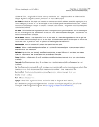 Última atualização em 26/4/2010                                                         UTILIZAÇÃO DO FIREWORKS CS5 154
                                                                                   Camadas, mascaramento e mesclagem



que 50% de cinza, a imagem será escurecida como foi multiplicada. Isso é útil para a inclusão de sombras em uma
imagem. A pintura com preto ou branco puro resulta em preto ou branco puro.
Luz vívida Um modo de mesclagem com aumento do contraste que combina os efeitos dos modos Superexposição de
cores e Subexposição de cores. Se a cor de mesclagem for mais escura do que um tom intermediário de cinza, Luz vívida
irá escurecer ou superexpor a imagem ao aumentar o contraste. Caso contrário, a imagem será clareada ou subexposta
ao diminuir o contraste.
Luz linear Uma combinação de Superexposição linear e Subexposição linear que ajusta o brilho. Se a cor de mesclagem
for mais escura do que um tom intermediário de cinza, Luz linear diminuirá o brilho da imagem. Caso contrário, Luz
linear aumentará o brilho da imagem.
Luz de refletor Substitui a cor, dependendo da cor de mesclagem. Se a cor de mesclagem for mais clara do que 50%
cinza, os pixels mais escuros do que essa cor de mesclagem serão substituídos. Se a cor de mesclagem for mais escura
do que 50% cinza, os pixels mais claros do que essa cor de mesclagem serão substituídos.
Mistura sólida Reduz as cores em uma imagem para apenas oito cores puras.

Diferença Subtrai a cor de mesclagem da cor base, ou a cor base da cor de mesclagem. A cor com menos brilho é
subtraída da cor com mais brilho.
Exclusão Cria um efeito com contraste semelhante, mas inferior, ao modo Diferença. A mesclagem com branco
inverte os valores da cor base. A mesclagem com preto não gera alterações.
Matiz Combina o valor de matiz da cor de mesclagem com a luminância e a saturação da cor base para criar a cor
resultante.
Saturação Combina a saturação da cor de mesclagem com a luminância e o matiz da cor base para criar a cor
resultante.
Cor Combina o matiz e a saturação da cor de mesclagem com a luminância da cor base para criar a cor resultante. Esse
modo preserva os níveis de cinza para colorir imagens monocromáticas e pintar imagens coloridas.
Luminosidade Combina a luminância da cor de mesclagem com o matiz e a saturação da cor base.

Inverter Inverte a cor base.

Tom Adiciona cinza à cor base.

Apagar Remove todos os pixels da cor base, incluindo os pixels da imagem de plano de fundo.

Para obter informações gerais e exemplos referentes aos modos de mesclagem (em particular, aos modos de
mesclagem do Photoshop), visite o seguinte site: www.pegtop.net/delphi/articles/blendmodes/.
 