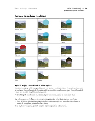 Última atualização em 26/4/2010                                                            UTILIZAÇÃO DO FIREWORKS CS5 155
                                                                                  Camadas, mascaramento e mesclagem




Exemplos de modos de mesclagem




Imagem original                        Normal                                Multiplicar




Tela                                   Escurecer                             Clarear




Diferença                              Matiz                                 Saturação




Cor                                    Luminosidade                          Inverter




Tom                                    Apagar



Ajustar a opacidade e aplicar mesclagens
Use o Inspetor de propriedades ou o painel Camadas para ajustar a opacidade de objetos selecionados e aplicar modos
de mesclagem. Uma configuração de Opacidade de 100 gera um objeto completamente opaco. Uma configuração de
0 (zero) gera um objeto completamente transparente.
Você também pode especificar um modo de mesclagem e uma opacidade antes de desenhar um objeto.

Especificar um modo de mesclagem e uma opacidade antes de desenhar um objeto
❖ Com a ferramenta desejada selecionada no painel Ferramentas, defina opções de mesclagem e opacidade no
   Inspetor de propriedades antes de desenhar o objeto.
Nota: Opções de mesclagem e opacidade não estão disponíveis para todas as ferramentas.
 