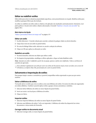 Última atualização em 26/4/2010                                                            UTILIZAÇÃO DO FIREWORKS CS5 159
                                                                                                   Estilos, símbolos e URLs




Editar ou redefinir estilos
Edite estilos para ativar ou desativar propriedades específicas, como preenchimento ou traçado. Redefina estilos para
modificar quaisquer filtros que eles incluam.
Ao editar ou redefinir um estilo, todos os objetos a ele aplicados são atualizados automaticamente. Entretanto, você
pode quebrar o vínculo entre estilos e objetos selecionados. (Consulte “Quebrar o vínculo com um estilo” na
página 160.)


Mais tópicos da Ajuda
“Editar e personalizar Filtros em tempo real” na página 133

Editar um estilo
1 Escolha Selecionar > Cancelar seleção para cancelar a seleção de qualquer objeto na tela de desenho.
2 Clique duas vezes em um estilo no painel Estilos.
3 Na caixa de diálogo Editar estilo, selecione ou cancele a seleção de atributos.
4 Clique em OK para aplicar as alterações ao estilo.


Redefinir um estilo
1 Na tela de desenho, selecione um objeto que utiliza o estilo.
2 No Inspetor de propriedades, modifique os filtros aplicados e clique no botão Redefinir estilo.
Nota: Quando um estilo é redefinido a partir de um grupo, apenas os efeitos são redefinidos. Todos os atributos de
caminho são ignorados.
   Para substituir rapidamente um estilo por outro nos estilos do Documento atual, arraste um deles com a tecla Alt
   (Windows), ou Option (Mac OS), pressionada até o outro no painel Estilos.


Salvamento e importação de estilos
Para poupar tempo e manter a consistência, é possível compartilhar estilos exportando-os para uso por outros
usuários.

Salvar a biblioteca de estilos
Você pode salvar os estilos que criou ou editou como uma biblioteca de estilos. Os nomes de estilos são organizados
em ordem alfabética. Também é possível aplicar estilos a grupos, formas automáticas e símbolos.
1 Selecione Salvar biblioteca de estilos no menu Opções do painel Estilos.
2 Insira um nome e um local para a biblioteca de estilos.
3 Clique em Salvar.


Importar estilos
1 Selecione Importar biblioteca de estilos no menu Opções do painel Estilos.
2 Selecione uma biblioteca de estilos (*.stl) a ser importada. A biblioteca de estilos fica disponível em vários
   documentos e várias sessões do Fireworks.

Carregar estilos no documento atual
1 Selecione Carregar estilo, no menu Opções do painel Estilos.
 