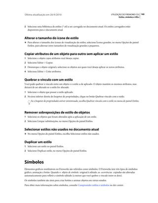 Última atualização em 26/4/2010                                                          UTILIZAÇÃO DO FIREWORKS CS5 160
                                                                                                 Estilos, símbolos e URLs



2 Selecione uma biblioteca de estilos (*.stl) a ser carregada no documento atual. Os estilos carregados estão
   disponíveis para o documento atual.


Alterar o tamanho do ícone de estilo
❖ Para alterar o tamanho dos ícones de visualização de estilos, selecione Ícones grandes, no menu Opções do painel
   Estilos, para alternar entre tamanhos de visualização grandes e pequenos.


Copiar atributos de um objeto para outro sem aplicar um estilo
1 Selecione o objeto cujos atributos você deseja copiar.
2 Selecione Editar > Copiar.
3 Desmarque o objeto original e selecione os objetos aos quais você deseja aplicar os novos atributos.
4 Selecione Editar > Colar atributos.


Quebrar o vínculo com um estilo
Você pode quebrar o vínculo entre um objeto e o estilo a ele aplicado. O objeto mantém os mesmos atributos, mas
deixará de ser alterado se o estilo for alterado.
1 Selecione o objeto que possui o estilo aplicado.
2 Na área inferior direita do Inspetor de propriedades, clique no botão Quebrar vínculo com o estilo.
      Se o Inspetor de propriedades estiver minimizado, escolha Quebrar vínculo com o estilo no menu do painel Estilos.



Remover sobreposições de estilo de objetos
1 Selecione os objetos que foram alterados após a aplicação de um estilo.
2 Selecione Limpar substituições, no menu Opções do painel Estilos.


Selecionar estilos não usados no documento atual
❖ No menu Opções do painel Estilos, escolha Selecionar estilos não usados.


Duplicar um estilo
1 Selecione um estilo no painel Estilos.
2 Selecione Duplicar estilo, no menu Opções do painel Estilos.




Símbolos
Elementos gráficos reutilizáveis no Fireworks são referidos como símbolos. O Fireworks tem três tipos de símbolos:
gráfico, animação e botão. Quando o objeto de símbolo original é editado, as ocorrências copiadas são alteradas
automaticamente para refletir o símbolo editado (a menos que você quebre o vínculo entre os dois).
Os símbolos também são úteis para criar botões e animar objetos em vários estados.
Para obter mais informações sobre símbolos, consulte Compreender estilos e símbolos no dev center.
 