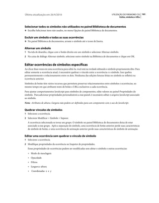Última atualização em 26/4/2010                                                          UTILIZAÇÃO DO FIREWORKS CS5 163
                                                                                                 Estilos, símbolos e URLs




Selecionar todos os símbolos não utilizados no painel Biblioteca de documentos
❖ Escolha Selecionar itens não usados, no menu Opções do painel Biblioteca de documentos.


Excluir um símbolo e todas as suas ocorrências
❖ No painel Biblioteca de documentos, arraste o símbolo até o ícone de lixeira.


Alternar um símbolo
1 Na tela de desenho, clique com o botão direito em um símbolo e selecione Alternar símbolo.
2 Na caixa de diálogo Alternar símbolo, selecione outro símbolo na Biblioteca de documentos e clique em OK.


Editar ocorrências de símbolos específicas
Ao clicar duas vezes em uma ocorrência para editá-la, você está na verdade editando o símbolo propriamente dito. Para
editar somente a ocorrência atual, é necessário quebrar o vínculo entre a ocorrência e o símbolo. Isso quebra
permanentemente o relacionamento entre os dois. Nenhuma das edições futuras feitas no símbolo se refletirá na
ocorrência anterior.
Símbolos de botão têm vários recursos que permitem preservar relacionamentos entre símbolos e ocorrências, ao
mesmo tempo em que atribuem texto de botão e URLs exclusivos a cada ocorrência.
Para ajustar comportamentos JavaScript para símbolos de componentes, edite valores no painel Propriedades do
símbolo. Para adicionar propriedades personalizáveis a esse painel, é necessário editar o arquivo JavaScript associado
ao símbolo.
Nota: Atributos de altura e largura não podem ser definidos para um componente com o uso do JavaScript.

Quebrar vínculos de símbolos
1 Selecione a ocorrência.
2 Selecione Modificar > Símbolo > Separar.
   A ocorrência selecionada se torna um grupo. O símbolo no painel Biblioteca de documentos deixa de estar
   associado a esse grupo. Após a separação do símbolo, uma ocorrência de botão anterior perde suas características
   de símbolo de botão, e uma ocorrência de animação anterior perde suas características de símbolo de animação.

Editar uma ocorrência sem quebrar o vínculo de símbolo
1 Selecione a ocorrência.
2 Modifique propriedades da ocorrência no Inspetor de propriedades.
   Essas propriedades de ocorrências podem ser modificadas sem afetar o símbolo e outras ocorrências:
   • Modo de mesclagem
   • Opacidade
   • Filtros
   • Largura e altura
   •   Coordenadas x e y
 
