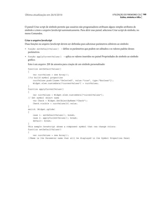 Última atualização em 26/4/2010                                                         UTILIZAÇÃO DO FIREWORKS CS5 166
                                                                                                Estilos, símbolos e URLs



O painel Criar script de símbolo permite que usuários não programadores atribuam alguns simples atributos de
símbolo e criem o arquivo JavaScript automaticamente. Para abrir esse painel, selecione Criar script de símbolo, no
menu Comandos.

Criar o arquivo JavaScript
Duas funções no arquivo JavaScript devem ser definidas para adicionar parâmetros editáveis ao símbolo:
•   função setDefaultValues() – define os parâmetros que podem ser editados e os valores padrão desses
    parâmetros.
•   função applyCurrentValues() – aplica os valores inseridos no painel Propriedades do símbolo ao símbolo
    gráfico.
    Este é um arquivo .JSF de amostra para criação de um símbolo personalizado:
    function setDefaultValues()
    {
        var currValues = new Array();
    //to build symbol properties
        currValues.push({name:"Selected", value:"true", type:"Boolean"});
        Widget.elem.customData["currentValues"] = currValues;
    }
    function applyCurrentValues()
    {
        var currValues = Widget.elem.customData["currentValues"];
    // Get symbol object name
        var Check = Widget.GetObjectByName("Check");
        Check.visible = currValues[0].value;
    }
    switch (Widget.opCode)
    {
        case 1: setDefaultValues(); break;
        case 2: applyCurrentValues(); break;
        default: break;
    }
    This sample JavaScript shows a component symbol that can change colors:
    function setDefaultValues()
    {
        var currValues = new Array();
    //Name is the Parameter name that will be displayed in the Symbol Properties Panel
 