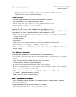 Última atualização em 26/4/2010                                                           UTILIZAÇÃO DO FIREWORKS CS5 168
                                                                                                  Estilos, símbolos e URLs



      O símbolo é importado no painel Biblioteca de documentos do documento de destino e mantém um
      relacionamento com o símbolo no documento original.

Exportar símbolos
1 Selecione Exportar símbolos, no menu Opções do painel Biblioteca de documentos.
2 Selecione os símbolos a serem exportados e clique em Exportar.
3 Navegue até uma pasta, digite um nome para o arquivo de símbolo e clique em Salvar.
   O Fireworks salva os símbolos em um único arquivo PNG.

Atualizar símbolos e ocorrências exportados em vários documentos
Símbolos importados mantêm seu vínculo com o documento de símbolo original. Você pode editar o documento de
símbolo original e, em seguida, atualizar os documentos de destino para refletir as edições.
1 No documento original, clique duas vezes em uma ocorrência ou selecione uma ocorrência e selecione Modificar
   > Símbolo > Editar símbolo.
2 Modifique o símbolo.
3 Salve o arquivo.
4 No documento no qual o símbolo foi importado, selecione-o no painel Biblioteca de documentos.
5 Selecione Atualizar, no menu Opções do painel Biblioteca de documentos.
   Nota: Para atualizar todos os símbolos importados, selecione todos os símbolos no painel Biblioteca de documentos
   e escolha Atualizar.


Criar símbolos aninhados
Os símbolos criados dentro de outros símbolos são referidos como símbolos aninhados.
1 Crie um objeto em uma página usando a ferramenta de vetor. Por exemplo, crie um retângulo usando a ferramenta
   de vetor.
2 Clique com o botão direito no retângulo e selecione Converter em símbolo.
3 Na caixa de diálogo Converter em símbolo, faça o seguinte:
   a Digite um nome para o símbolo. Por exemplo, nomeie-o como Símbolo A.
   b Se você estiver planejando aplicar a escala com 9 fatias ao símbolo, selecione Ativar guias de escala com 9 fatias.
4 Clique duas vezes no ícone “+”, no centro do símbolo.
5 Repita as etapas de um a quatro para criar outro símbolo, Símbolo B. Como o Símbolo B é criado dentro do Símbolo
   A, o Símbolo B é um símbolo aninhado do Símbolo A.
   Nota: É possível criar mais de um símbolo aninhado.


9-slice scaling nested symbols
É possível criar símbolos dentro de um símbolo. Esses símbolos, chamados de símbolos aninhados, podem ser
dimensionados individualmente.
Faça o seguinte antes de tentar aplicar a escala com 9 fatias a um símbolo:
• Selecione Ativar guias de escala com 9 fatias quando for criar o símbolo.
 