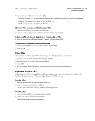 Última atualização em 26/4/2010                                                      UTILIZAÇÃO DO FIREWORKS CS5 171
                                                                                                Estilos, símbolos e URLs



2 Siga um destes procedimentos para inserir o URL:
   • Selecione Adicionar URL, no menu Opções do painel URL, insira um URL absoluto ou relativo e clique em OK.
   • Insira um URL na caixa Link e clique no sinal de adição (+).
      O URL aparece no painel de visualização de URLs.

Adicionar URLs usados a uma biblioteca de URLs
1 Selecione uma biblioteca no menu pop-up Biblioteca.
2 Selecione Adicionar URLs usados à biblioteca, no menu Opções do painel URL.


Excluir um URL selecionado do painel de visualização de URLs
❖ Clique no botão Excluir URL da biblioteca     , na parte inferior do painel URL.

Excluir todos os URLs não usados da biblioteca
1 Selecione Limpar URLs não usados, no menu Opções do painel URL.
2 Clique em OK.


Editar URLs
Edite uma única ocorrência de um URL ou faça com que uma alteração afete todas as ocorrências.
1 Selecione o URL no painel no painel de visualização de URLs.
2 Selecione Editar URL, no menu Opções do painel URL.
3 Edite o URL.
4 Para atualizar este link no documento, selecione Alterar todas as ocorrências no documento.


Importar e exportar URLs
Você pode exportar URLs e, em seguida, importá-los em qualquer um dos seus outros documentos do Fireworks.
Também pode importar todos os URLs em qualquer documento HTML existente.

Exportar URLs
1 Selecione Exportar URL, no menu Opções do painel URL.
2 Insira um nome de arquivo e clique em Salvar.
   É criado um arquivo HTML contendo os URLs que foram exportados.

Importar URLs
1 Selecione Importar URL, no menu Opções do painel URL.
2 Selecione um arquivo HTML e clique em Abrir.
   Todos os URLs nesse arquivo são importados.
 