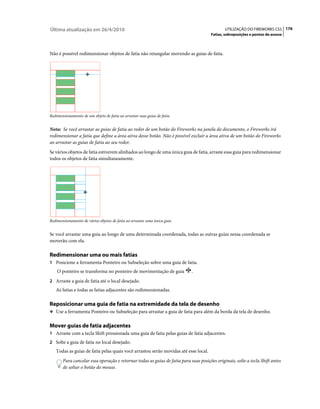 Última atualização em 26/4/2010                                                               UTILIZAÇÃO DO FIREWORKS CS5 176
                                                                                       Fatias, sobreposições e pontos de acesso



Não é possível redimensionar objetos de fatia não retangular movendo as guias de fatia.




Redimensionamento de um objeto de fatia ao arrastar suas guias de fatia


Nota: Se você arrastar as guias de fatia ao redor de um botão do Fireworks na janela do documento, o Fireworks irá
redimensionar a fatia que define a área ativa desse botão. Não é possível excluir a área ativa de um botão do Fireworks
ao arrastar as guias de fatia ao seu redor.
Se vários objetos de fatia estiverem alinhados ao longo de uma única guia de fatia, arraste essa guia para redimensionar
todos os objetos de fatia simultaneamente.




Redimensionamento de vários objetos de fatia ao arrastar uma única guia


Se você arrastar uma guia ao longo de uma determinada coordenada, todas as outras guias nessa coordenada se
moverão com ela.

Redimensionar uma ou mais fatias
1 Posicione a ferramenta Ponteiro ou Subseleção sobre uma guia de fatia.
    O ponteiro se transforma no ponteiro de movimentação de guia            .
2 Arraste a guia de fatia até o local desejado.
   As fatias e todas as fatias adjacentes são redimensionadas.

Reposicionar uma guia de fatia na extremidade da tela de desenho
❖ Use a ferramenta Ponteiro ou Subseleção para arrastar a guia de fatia para além da borda da tela de desenho.


Mover guias de fatia adjacentes
1 Arraste com a tecla Shift pressionada uma guia de fatia pelas guias de fatia adjacentes.
2 Solte a guia de fatia no local desejado.
   Todas as guias de fatia pelas quais você arrastou serão movidas até esse local.
       Para cancelar essa operação e retornar todas as guias de fatia para suas posições originais, solte a tecla Shift antes
       de soltar o botão do mouse.
 
