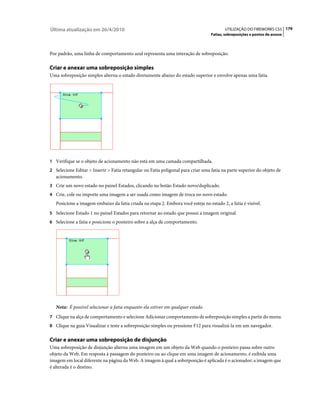 Última atualização em 26/4/2010                                                          UTILIZAÇÃO DO FIREWORKS CS5 179
                                                                                  Fatias, sobreposições e pontos de acesso



Por padrão, uma linha de comportamento azul representa uma interação de sobreposição.

Criar e anexar uma sobreposição simples
Uma sobreposição simples alterna o estado diretamente abaixo do estado superior e envolve apenas uma fatia.




1 Verifique se o objeto de acionamento não está em uma camada compartilhada.
2 Selecione Editar > Inserir > Fatia retangular ou Fatia poligonal para criar uma fatia na parte superior do objeto de
   acionamento.
3 Crie um novo estado no painel Estados, clicando no botão Estado novo/duplicado.
4 Crie, cole ou importe uma imagem a ser usada como imagem de troca no novo estado.
   Posicione a imagem embaixo da fatia criada na etapa 2. Embora você esteja no estado 2, a fatia é visível.
5 Selecione Estado 1 no painel Estados para retornar ao estado que possui a imagem original.
6 Selecione a fatia e posicione o ponteiro sobre a alça de comportamento.




   Nota: É possível selecionar a fatia enquanto ela estiver em qualquer estado.
7 Clique na alça de comportamento e selecione Adicionar comportamento de sobreposição simples a partir do menu.
8 Clique na guia Visualizar e teste a sobreposição simples ou pressione F12 para visualizá-la em um navegador.


Criar e anexar uma sobreposição de disjunção
Uma sobreposição de disjunção alterna uma imagem em um objeto da Web quando o ponteiro passa sobre outro
objeto da Web. Em resposta à passagem do ponteiro ou ao clique em uma imagem de acionamento, é exibida uma
imagem em local diferente na página da Web. A imagem à qual a sobreposição é aplicada é o acionador; a imagem que
é alterada é o destino.
 