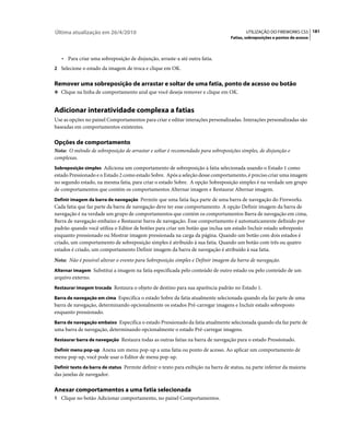 Última atualização em 26/4/2010                                                           UTILIZAÇÃO DO FIREWORKS CS5 181
                                                                                   Fatias, sobreposições e pontos de acesso



   • Para criar uma sobreposição de disjunção, arraste-a até outra fatia.
2 Selecione o estado da imagem de troca e clique em OK.


Remover uma sobreposição de arrastar e soltar de uma fatia, ponto de acesso ou botão
❖ Clique na linha de comportamento azul que você deseja remover e clique em OK.


Adicionar interatividade complexa a fatias
Use as opções no painel Comportamentos para criar e editar interações personalizadas. Interações personalizadas são
baseadas em comportamentos existentes.

Opções de comportamento
Nota: O método de sobreposição de arrastar e soltar é recomendado para sobreposições simples, de disjunção e
complexas.
Sobreposição simples Adiciona um comportamento de sobreposição à fatia selecionada usando o Estado 1 como
estado Pressionado e o Estado 2 como estado Sobre. Após a seleção desse comportamento, é preciso criar uma imagem
no segundo estado, na mesma fatia, para criar o estado Sobre. A opção Sobreposição simples é na verdade um grupo
de comportamentos que contém os comportamentos Alternar imagem e Restaurar Alternar imagem.
Definir imagem da barra de navegação Permite que uma fatia faça parte de uma barra de navegação do Fireworks.
Cada fatia que faz parte da barra de navegação deve ter esse comportamento. A opção Definir imagem da barra de
navegação é na verdade um grupo de comportamentos que contém os comportamentos Barra de navegação em cima,
Barra de navegação embaixo e Restaurar barra de navegação. Esse comportamento é automaticamente definido por
padrão quando você utiliza o Editor de botões para criar um botão que inclua um estado Incluir estado sobreposto
enquanto pressionado ou Mostrar imagem pressionada na carga da página. Quando um botão com dois estados é
criado, um comportamento de sobreposição simples é atribuído à sua fatia. Quando um botão com três ou quatro
estados é criado, um comportamento Definir imagem da barra de navegação é atribuído à sua fatia.
Nota: Não é possível alterar o evento para Sobreposição simples e Definir imagem da barra de navegação.
Alternar imagem Substitui a imagem na fatia especificada pelo conteúdo de outro estado ou pelo conteúdo de um
arquivo externo.
Restaurar imagem trocada Restaura o objeto de destino para sua aparência padrão no Estado 1.

Barra de navegação em cima Especifica o estado Sobre da fatia atualmente selecionada quando ela faz parte de uma
barra de navegação, determinando opcionalmente os estados Pré-carregar imagens e Incluir estado sobreposto
enquanto pressionado.
Barra de navegação embaixo Especifica o estado Pressionado da fatia atualmente selecionada quando ela faz parte de
uma barra de navegação, determinando opcionalmente o estado Pré-carregar imagens.
Restaurar barra de navegação Restaura todas as outras fatias na barra de navegação para o estado Pressionado.

Definir menu pop-up Anexa um menu pop-up a uma fatia ou ponto de acesso. Ao aplicar um comportamento de
menu pop-up, você pode usar o Editor de menu pop-up.
Definir texto da barra de status Permite definir o texto para exibição na barra de status, na parte inferior da maioria
das janelas de navegador.

Anexar comportamentos a uma fatia selecionada
1 Clique no botão Adicionar comportamento, no painel Comportamentos.
 
