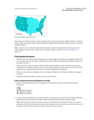 Última atualização em 26/4/2010                                                            UTILIZAÇÃO DO FIREWORKS CS5 187
                                                                                    Fatias, sobreposições e pontos de acesso




Um mapa de imagem com pontos de acesso


Pontos de acesso e mapas de imagem exigem, em geral, menos recursos em comparação a gráficos fatiados. A aplicação
de fatias requer mais potência de processamento devido ao código HTML adicional necessário para baixar e remontar
os gráficos fatiados.
Nota: É possível criar um mapa de imagem fatiado. Exportar um mapa de imagem fatiado costuma gerar muitos
arquivos gráficos. Para obter mais informações sobre aplicação de fatias, consulte “Criar fatias retangulares” na
página 173.


Criar pontos de acesso
• Pontos de acesso são ideais quando se deseja que áreas de uma imagem se vinculem a outras páginas da Web, mas
   não é necessário que essas áreas fiquem realçadas ou produzam efeitos de sobreposição em resposta a ações ou ao
   movimento do mouse.
• Pontos de acesso e mapas de imagem também são ideais quando o gráfico no qual você inseriu seus pontos de
   acesso poderia ser mais bem exportado como um único arquivo de gráfico; ou seja, o gráfico inteiro seria mais bem
   exportado com o mesmo formato de arquivo e as mesmas configurações de otimização.
• Pontos de acesso podem ser retângulos, círculos ou polígonos. Polígonos são úteis para o trabalho com imagens
   intricadas.
• Você pode selecionar um objeto e inserir o ponto de acesso sobre ele.

Criar um ponto de acesso retangular ou circular
1 Selecione a ferramenta Ponto de acesso retangular ou Ponto de acesso circular na seção da Web do painel
   Ferramentas.




2 Arraste a ferramenta de ponto de acesso para desenhar um ponto de acesso sobre uma área do gráfico. Mantenha
   pressionada a tecla Alt (Windows), ou Option (Mac OS), para desenhar a partir de um ponto central.
   Nota: É possível ajustar a posição de um ponto de acesso à medida que você arrasta para desenhá-lo. Ao manter
   pressionado o botão do mouse, pressione e segure a barra de espaço e arraste o ponto de acesso até outro local na tela
   de desenho. Solte a barra de espaço para continuar a desenhar o ponto de acesso.
 