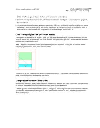 Última atualização em 26/4/2010                                                         UTILIZAÇÃO DO FIREWORKS CS5 189
                                                                                 Fatias, sobreposições e pontos de acesso



   Nota: Para Fatias, apenas selecione Nenhum se o documento não contiver fatias.
6 (Somente para exportação) Se necessário, selecione Colocar imagens em subpasta e navegue até a pasta apropriada.
7 Clique em Salvar.
8 Ao exportar arquivos, o Fireworks pode usar comentários HTML para rotular o início e o fim do código para mapas
   de imagem e outros recursos da Web. Por padrão, comentários HTML não são inclusos no código. Para incluí-los,
   selecione Incluir comentários HTML, na guia Geral da caixa de diálogo Configurar HTML.


Criar sobreposições com pontos de acesso
Use o método de sobreposição de arrastar e soltar para anexar uma sobreposição de disjunção a um ponto de acesso.
A área de destino deve ser definida por uma fatia. Efeitos de sobreposição são aplicados a pontos de acesso da mesma
maneira como são aplicados a fatias.
Nota: Um ponto de acesso pode acionar apenas uma sobreposição de disjunção. Ele não pode ser o destino de uma
sobreposição proveniente de outro ponto de acesso ou fatia.




Após a criação de uma sobreposição de disjunção com ponto de acesso, a linha azul de conexão somente permanecerá
visível enquanto o ponto de acesso estiver selecionado.


Usar pontos de acesso sobre fatias
Se você possui um gráfico amplo e deseja que apenas uma pequena parte dele atue como acionador de uma ação, insira
um ponto de acesso sobre uma fatia para acionar uma ação ou um comportamento.
Também é possível inserir uma fatia sobre o gráfico e, em seguida, inserir um ponto de acesso sobre o texto. Sobrepor
apenas o texto aciona o efeito de sobreposição, mas o gráfico inteiro embaixo da fatia é alternado quando ocorre o
efeito de sobreposição.
 