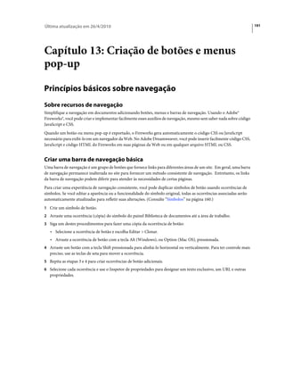 Última atualização em 26/4/2010                                                                                       191




Capítulo 13: Criação de botões e menus
pop-up

Princípios básicos sobre navegação
Sobre recursos de navegação
Simplifique a navegação em documentos adicionando botões, menus e barras de navegação. Usando o Adobe®
Fireworks®, você pode criar e implementar facilmente esses auxílios de navegação, mesmo sem saber nada sobre código
JavaScript e CSS.
Quando um botão ou menu pop-up é exportado, o Fireworks gera automaticamente o código CSS ou JavaScript
necessário para exibi-lo em um navegador da Web. No Adobe Dreamweaver, você pode inserir facilmente código CSS,
JavaScript e código HTML do Fireworks em suas páginas da Web ou em qualquer arquivo HTML ou CSS.


Criar uma barra de navegação básica
Uma barra de navegação é um grupo de botões que fornece links para diferentes áreas de um site. Em geral, uma barra
de navegação permanece inalterada no site para fornecer um método consistente de navegação. Entretanto, os links
da barra de navegação podem diferir para atender às necessidades de certas páginas.
Para criar uma experiência de navegação consistente, você pode duplicar símbolos de botão usando ocorrências de
símbolos. Se você editar a aparência ou a funcionalidade do símbolo original, todas as ocorrências associadas serão
automaticamente atualizadas para refletir suas alterações. (Consulte “Símbolos” na página 160.)
1 Crie um símbolo de botão.
2 Arraste uma ocorrência (cópia) do símbolo do painel Biblioteca de documentos até a área de trabalho.
3 Siga um destes procedimentos para fazer uma cópia da ocorrência de botão:
   • Selecione a ocorrência de botão e escolha Editar > Clonar.
   • Arraste a ocorrência de botão com a tecla Alt (Windows), ou Option (Mac OS), pressionada.
4 Arraste um botão com a tecla Shift pressionada para alinhá-lo horizontal ou verticalmente. Para ter controle mais
   preciso, use as teclas de seta para mover a ocorrência.
5 Repita as etapas 3 e 4 para criar ocorrências de botão adicionais.
6 Selecione cada ocorrência e use o Inspetor de propriedades para designar um texto exclusivo, um URL e outras
   propriedades.
 