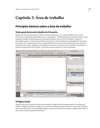 Última atualização em 26/4/2010                                                                                         14




Capítulo 3: Área de trabalho

Princípios básicos sobre a área de trabalho
Visão geral da área de trabalho do Fireworks
Quando você abre um documento no Adobe® Fireworks® pela primeira vez, a área de trabalho inclui o painel
Ferramentas, o Inspetor de propriedades, menus e outros painéis. O painel Ferramentas, à esquerda da tela, contém
categorias rotuladas, incluindo grupos de ferramentas de bitmap, vetor e da Web. Por padrão, o Inspetor de
propriedades aparece ao longo da parte inferior do documento e exibe inicialmente as propriedades do documento.
Em seguida, ele se transforma para exibir as propriedades de uma ferramenta recém-selecionada ou de um objeto
atualmente selecionado, à medida que você trabalha no documento. Os painéis estão inicialmente encaixados em
grupos ao longo da lateral direita da tela. A janela do documento aparece no centro do programa.




A Página inicial
Quando você inicia o Fireworks sem abrir um documento, a Página inicial do programa aparece no ambiente de
trabalho. A Página inicial fornece rápido acesso a tutoriais do Fireworks, arquivos recentes e o Fireworks Exchange,
onde você pode adicionar novas capacidades a alguns recursos do Fireworks. Para desativar a página inicial, clique em
Não mostrar novamente quando ela for aberta.
 