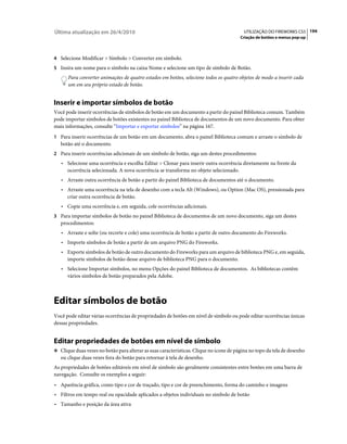Última atualização em 26/4/2010                                                           UTILIZAÇÃO DO FIREWORKS CS5 194
                                                                                        Criação de botões e menus pop-up



4 Selecione Modificar > Símbolo > Converter em símbolo.
5 Insira um nome para o símbolo na caixa Nome e selecione um tipo de símbolo de Botão.
      Para converter animações de quatro estados em botões, selecione todos os quatro objetos de modo a inserir cada
      um em seu próprio estado de botão.


Inserir e importar símbolos de botão
Você pode inserir ocorrências de símbolos de botão em um documento a partir do painel Biblioteca comum. Também
pode importar símbolos de botões existentes no painel Biblioteca de documentos de um novo documento. Para obter
mais informações, consulte “Importar e exportar símbolos” na página 167.
1 Para inserir ocorrências de um botão em um documento, abra o painel Biblioteca comum e arraste o símbolo de
   botão até o documento.
2 Para inserir ocorrências adicionais de um símbolo de botão, siga um destes procedimentos:
   • Selecione uma ocorrência e escolha Editar > Clonar para inserir outra ocorrência diretamente na frente da
      ocorrência selecionada. A nova ocorrência se transforma no objeto selecionado.
   • Arraste outra ocorrência de botão a partir do painel Biblioteca de documentos até o documento.
   • Arraste uma ocorrência na tela de desenho com a tecla Alt (Windows), ou Option (Mac OS), pressionada para
      criar outra ocorrência de botão.
   • Copie uma ocorrência e, em seguida, cole ocorrências adicionais.
3 Para importar símbolos de botão no painel Biblioteca de documentos de um novo documento, siga um destes
   procedimentos:
   • Arraste e solte (ou recorte e cole) uma ocorrência de botão a partir de outro documento do Fireworks.
   • Importe símbolos de botão a partir de um arquivo PNG do Fireworks.
   • Exporte símbolos de botão de outro documento do Fireworks para um arquivo de biblioteca PNG e, em seguida,
      importe símbolos de botão desse arquivo de biblioteca PNG para o documento.
   • Selecione Importar símbolos, no menu Opções do painel Biblioteca de documentos. As bibliotecas contêm
      vários símbolos de botão preparados pela Adobe.



Editar símbolos de botão
Você pode editar várias ocorrências de propriedades de botões em nível de símbolo ou pode editar ocorrências únicas
dessas propriedades.


Editar propriedades de botões em nível de símbolo
❖ Clique duas vezes no botão para alterar as suas características. Clique no ícone de página no topo da tela de desenho
   ou clique duas vezes fora do botão para retornar à tela de desenho.
As propriedades de botões editáveis em nível de símbolo são geralmente consistentes entre botões em uma barra de
navegação. Consulte os exemplos a seguir:
• Aparência gráfica, como tipo e cor de traçado, tipo e cor de preenchimento, forma do caminho e imagens
• Filtros em tempo real ou opacidade aplicados a objetos individuais no símbolo de botão
• Tamanho e posição da área ativa
 