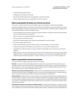 Última atualização em 26/4/2010                                                         UTILIZAÇÃO DO FIREWORKS CS5 195
                                                                                       Criação de botões e menus pop-up



• Comportamento principal do botão
• Configurações de otimização e exportação
• Link de URL (também disponível como propriedade em nível de ocorrência)
• Destino (também disponível como propriedade em nível de ocorrência)


Editar propriedades de botões em nível de ocorrência
❖ Selecione a ocorrência de botão na área de trabalho e defina as propriedades no Inspetor de propriedades.

Em geral, propriedades editáveis em nível de ocorrência diferem para cada botão em uma série de botões. Você pode
alterar as propriedades em nível de ocorrência para uma ocorrência sem afetar o símbolo associado ou qualquer outra
ocorrência desse símbolo. Consulte os exemplos a seguir:
• O nome de objeto de uma ocorrência, que aparece no painel Camadas e é usado para nomear as fatias exportadas
   para a ocorrência de botão após a exportação
• Filtros em tempo real ou opacidade aplicados à instância inteira
• Caracteres de texto e formatação de texto
• Link de URL (substitui qualquer URL existente como propriedade em nível de símbolo)
• Descrição de imagem alternativa (alt)
• Destino (substitui qualquer quadro de destino existente como propriedade em nível de símbolo)
• Comportamentos adicionais atribuídos a uma ocorrência com o uso do painel Comportamentos
• A opção Mostrar estado Pressionado na carga, no Inspetor de propriedades, para ocorrências em uma barra de
   navegação
   Nota: Quando você seleciona a opção Exportar vários arquivos na seção Específico do documento da caixa de diálogo
   Configurar HTML e, em seguida, exporta uma barra de navegação, o Fireworks exporta cada página HTML com o
   estado Pressionado do botão correspondente. Consulte “Definir opções de exportação de HTML” na página 257.


Definir propriedades interativas de botões
Você pode controlar os seguintes elementos interativos de um botão:
Área ativa A área ativa aciona interatividade quando um usuário move o ponteiro sobre ela ou clica nela em um
navegador da Web. A área ativa de um botão é uma propriedade em nível de símbolo e é exclusiva para símbolos de
botão. Selecione Área ativa no menu pop-up para editar uma fatia de botão ou desenhar objetos de ponto de acesso.
Se você desenhar uma nova fatia, ela substituirá a fatia anterior.
URL para uma ocorrência ou símbolo de botão O URL pode ser uma propriedade de botão em nível de símbolo ou
ocorrência. Ele vincula o botão a outra página da Web, site ou âncora na mesma página da Web. Você pode anexar um
URL a uma ocorrência de botão selecionada no Inspetor de propriedades ou no painel URL.
Destino de botão O destino do botão é a janela ou quadro em que a página da Web de destino é exibida quando uma
ocorrência de botão é clicada. Se você não inserir um destino no Inspetor de propriedades, a página da Web aparecerá
no mesmo quadro ou janela que o link que a ativou. O destino pode ser uma propriedade de botão em nível de símbolo
ou ocorrência. Você pode definir o destino para um símbolo, de forma que todas as ocorrências desse símbolo tenham
a mesma opção de destino.
Texto alternativo (alt) para uma ocorrência ou símbolo de botão O texto alternativo (alt) aparece no espaço reservado
a uma imagem, ou próximo a ele, enquanto essa imagem está sendo transferida por download ou no lugar dela quando
ocorre uma falha no seu download. Ele também substitui gráficos quando o navegador do usuário está definido para
 