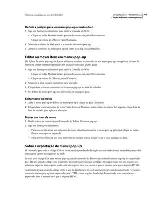 Última atualização em 26/4/2010                                                        UTILIZAÇÃO DO FIREWORKS CS5 200
                                                                                     Criação de botões e menus pop-up




Definir a posição para um menu pop-up arrastando-o
1 Siga um destes procedimentos para exibir a Camada da Web:
   • Clique no botão Mostrar fatias e pontos de acesso, no painel Ferramentas.
   • Clique na coluna de Olho no painel Camadas.
2 Selecione o objeto da Web que é o acionador do menu pop-up.
3 Arraste o contorno do menu pop-up até outro local na área de trabalho.


Editar ou mover itens em menus pop-up
No Editor de menu pop-up, você pode editar ou atualizar o conteúdo de um menu pop-up, reorganizar os itens de
menu ou alterar outras propriedades em qualquer uma das quatro guias.
1 Siga um destes procedimentos para exibir a Camada da Web:
   • Clique no botão Mostrar fatias e pontos de acesso, no painel Ferramentas.
   • Clique na coluna de Olho no painel Camadas.
2 Selecione a fatia à qual o menu pop-up é anexado.
3 Clique duas vezes no contorno azul do menu pop-up na área de trabalho.
4 No Editor de menu pop-up, faça alterações em qualquer guia.


Editar texto de menu
1 Abra o menu pop-up no Editor de menu pop-up e clique na guia Conteúdo.
2 Clique duas vezes nas caixas de texto Texto, Link ou Destino e edite o texto do menu. Em seguida, clique fora da
   lista de entrada para aplicar a alteração.

Mover um item de menu
1 Realce o item de menu na guia Conteúdo do Editor de menu pop-up.
2 Siga um destes procedimentos:
   • Para mover o item até um submenu de maior classificação ou até o menu pop-up principal, clique no botão
      Recuar menu para a esquerda.
   • Para mover o item até um local diferente no mesmo menu, arraste-o até o local desejado na lista.


Sobre a exportação de menus pop-up
O Fireworks gera todo o código CSS ou JavaScript (dependendo da opção que você selecionar) necessário para exibir
menus pop-up em navegadores da Web.
Se você usar código CSS para menus pop-up, um documento do Fireworks contendo menus pop-up será exportado
para HTML usando código CSS. Também é possível fazer com que o código CSS seja gravado em um arquivo .css
externo e exportar esse arquivo junto com um arquivo mm_css_menu.js para o mesmo local que o arquivo HTML.
A alternativa para o uso do código CSS é o uso do JavaScript. Se você usar JavaScript, um documento do Fireworks
contendo menus pop-up será exportado para HTML, e um arquivo JavaScript denominado mm_menu.js será
exportado para o mesmo local que o arquivo HTML.
 