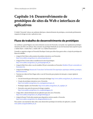 Última atualização em 26/4/2010                                                                                        202




Capítulo 14: Desenvolvimento de
protótipos de sites da Web e interfaces de
aplicativos
O Adobe® Fireworks® oferece um ambiente ideal para o desenvolvimento de protótipos, convertendo perfeitamente
maquetes de design em sites e aplicativos reais.



Fluxo de trabalho do desenvolvimento de protótipos
Ao combinar o painel Páginas com outros eficientes recursos do Fireworks, você pode criar rapidamente protótipos
interativos da Web e de software. Para converter um protótipo finalizado em um site funcional, basta exportá-lo para
o Adobe Flash®, o Adobe Flex®, o Adobe AIR™ ou o Adobe Dreamweaver®.
Consulte os seguintes artigos no Fireworks Developer Center para obter dicas gerais sobre a criação de protótipos de
fluxos de trabalho:
• Artigo de Nick Myers sobre projetos de produtos interativos com Fireworks:
   http://www.adobe.com/go/learn_fw_interactiveproducts_br
• Artigo de Dave Cronin sobre as tendências do setor de protótipos:
   http://www.adobe.com/go/learn_fw_prototypingtrends_br
• Artigo de Matt Stow sobre o uso de modelos CSS pré-construídos no Fireworks: Modelos CSS pré-construídos no
   Fireworks CS4.
• Artigo de Jim Babbage, Resumos de "Como fazer" do Fireworks CS4: importação, exportação, símbolos, protótipos,
   dimensionamento.
• Tutoriais em vídeo de Dave Hogue sobre o uso do Fireworks para projetos de interação e criação rápida de
   protótipos:
   • Uso do Fireworks para informações e interações de design: http://www.adobe.com/go/learn_fw_infointeract_br
   • Criação de protótipos interativos com o Fireworks:
      http://www.adobe.com/go/learn_fw_creatinginteractivepro_br
   • Protótipos rápidos com Fireworks: http://www.adobe.com/go/learn_fw_rapidpro_br
   • Fireworks como parte do processo de design completo:
      http://www.adobe.com/go/learn_fw_completedesignpro_br
• Artigo sobre o desenvolvimento de um aplicativo para site com o Fireworks:
   http://www.adobe.com/go/learn_fw_designwebsiteapp_br
• Artigo de Kumar Vivek sobre projetos para dispositivos móveis usando o Fireworks:
   http://www.adobe.com/go/learn_fw_designmobiledevices_br
Para assistir a um tutorial de vídeo sobre como desenvolver protótipos de interfaces de aplicativo, consulte
www.adobe.com/go/lrvid4034_fw_br.
 
