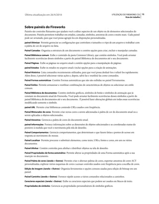 Última atualização em 26/4/2010                                                         UTILIZAÇÃO DO FIREWORKS CS5 15
                                                                                                      Área de trabalho




Sobre painéis do Fireworks
Painéis são controles flutuantes que ajudam você a editar aspectos de um objeto ou de elementos selecionados do
documento. Painéis permitem trabalhar em estados, camadas, símbolos, amostras de cores e muito mais. Cada painel
pode ser arrastado, para que você possa agrupá-los em disposições personalizadas.
painel Otimizar Permite gerenciar as configurações que controlam o tamanho e o tipo de um arquivo e trabalhar com
a paleta de cor do arquivo ou fatia.
Painel Camadas Organiza a estrutura de um documento e contém opções para criar, excluir e manipular camadas.

Painel Biblioteca comum Exibe o conteúdo da pasta Common Library, que contém símbolos. Você pode arrastar
facilmente ocorrências desses símbolos a partir do painel Biblioteca de documentos até o seu documento.
Painel Páginas Exibe as páginas no arquivo atual e contém opções para a manipulação de páginas.

painel Estados Exibe os estados no arquivo atual e inclui opções para a criação de animações.

Painel Histórico Lista comandos recentemente utilizados, para que você possa desfazê-los e refazê-los rapidamente.
Além disso, é possível selecionar várias ações e, depois, salvá-las e reutilizá-las como comandos.
Painel Formas automáticas Contém Formas automáticas que não são exibidas no painel Ferramentas.

Painel Estilos Permite armazenar e reutilizar combinações de características de objetos ou selecionar um estilo
comum.
Painel Biblioteca de documentos Contém símbolos gráficos, símbolos de botão e símbolos de animação que já
constam no documento atual do Fireworks. Você pode arrastar facilmente ocorrências desses símbolos a partir do
painel Biblioteca de documentos até o seu documento. É possível fazer alterações globais em todas essas ocorrências
modificando somente o símbolo.
painel URL Permite criar bibliotecas contendo URLs usados com freqüência.

Painel Misturador de cores Permite criar novas cores a serem adicionadas à paleta de cor do documento atual ou a
serem aplicadas a objetos selecionados.
Painel Amostras Gerencia a paleta de cores do documento atual.

painel Informações Fornece informações sobre as dimensões de objetos selecionados e as coordenadas exatas do
ponteiro à medida que você o movimenta pela tela de desenho.
Painel Comportamentos Gerencia comportamentos, que determinam o que fazem fatias e pontos de acesso em
resposta ao movimento do mouse.
Painel Localizar Permite procurar e substituir elementos, como texto, URLs, fontes e cores, em um ou vários
documentos.
Painel Alinhar Contém controles para alinhar e distribuir objetos na tela de desenho.

Painel Propriedades de forma automática Permite alterar as propriedades de uma Forma automática após a sua
inserção no documento.
Painel Paleta de cores (Janela > Outros) Permite criar e alternar paletas de cores, exportar amostras de cores ACT
personalizadas, explorar vários esquemas de cores e acessar controles usados com freqüência para a escolha de cores.
Edição de imagem (Janela > Outros) Organiza ferramentas e opções comuns usadas para edição de bitmap em um
painel.
Painel Caminho (Janela > Outros) Fornece rápido acesso a vários comandos relacionados a caminhos.

Caracteres especiais (Janela > Outros) Exibe os caracteres especiais que podem ser usados em blocos de texto.

Propriedades de símbolos Gerencia as propriedades personalizáveis de símbolos gráficos.
 