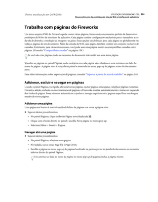 Última atualização em 26/4/2010                                                             UTILIZAÇÃO DO FIREWORKS CS5 204
                                                    Desenvolvimento de protótipos de sites da Web e interfaces de aplicativos




Trabalho com páginas do Fireworks
Um único arquivo PNG do Fireworks pode conter várias páginas, fornecendo uma maneira perfeita de desenvolver
protótipos da Web e de interfaces de aplicativo. Cada página contém configurações exclusivas para o tamanho e a cor
da tela de desenho, a resolução da imagem e as guias. Essas opções são definidas para cada página ou globalmente em
todas as páginas de um documento. Além da camada da Web, cada página também contém um conjunto exclusivo de
camadas. Entretanto, para elementos comuns, você pode usar uma página-mestre ou compartilhar camadas entre
páginas. (Consulte “Compartilhar camadas” na página 139.)
   Se você não criar páginas, todos os elementos do documento irão residir em uma única página.


Visualize as páginas no painel Páginas, onde os objetos em cada página são exibidos em uma miniatura ao lado do
nome da página. A página ativa é realçada no painel e mostrada no menu pop-up de páginas acima do documento
ativo.
Para obter informações sobre exportação de páginas, consulte “Exportar a partir da área de trabalho” na página 249.


Adicionar, excluir e navegar em páginas
Usando o painel Páginas, você pode adicionar novas páginas, excluir páginas indesejadas e duplicar páginas existentes.
Durante a adição, exclusão ou movimentação de páginas, o Fireworks atualiza automaticamente o número à esquerda
dos títulos de página. Esses números automáticos o ajudam a navegar rapidamente a páginas específicas em designs
amplos de várias páginas.

Adicionar uma página
Uma página em branco é inserida no final da lista de páginas e se torna a página ativa.
❖ Siga um destes procedimentos:

   • No painel Páginas, clique no botão Página nova/duplicada         .
   • Clique com o botão direito no painel e escolha Nova página no menu pop-up.
   • Selecione Editar > Inserir > Página.

Navegar até uma página
❖ Siga um destes procedimentos:

   • No painel Páginas, selecione uma página.
   • No teclado, use as teclas Page Up e Page Down.
   • Escolha a página no menu pop-up de páginas localizado na parte superior da janela do documento ou no canto
      inferior direito do painel Páginas.
         Um asterisco ao lado do nome da página no menu pop-up de páginas indica a página-mestre.
 