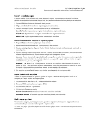 Última atualização em 26/4/2010                                                            UTILIZAÇÃO DO FIREWORKS CS5 207
                                                   Desenvolvimento de protótipos de sites da Web e interfaces de aplicativos




Export selected pages
É possível exportar várias páginas de uma vez só. Somente as páginas selecionadas são exportadas. Ao exportar
páginas, as configurações de otimização especificadas para páginas individuais são usadas para exportar os arquivos.
1 No painel Páginas, selecione as páginas que deseja exportar.
2 Clique com o botão direito e selecione Exportar página(s) selecionada(s).
3 Na caixa de diálogo Exportar, selecione uma das opções do menu Exportar:
   Layers To Files Exporta camadas nas páginas selecionadas como arquivos individuais.

   States To Files Exporta estados nas páginas selecionadas como arquivos individuais.

   Pages To Files Exporta as páginas selecionadas como arquivos individuais.


Personalizar nomes de arquivos ao exportar páginas
1 No painel Páginas, selecione as páginas que deseja exportar.
2 Clique com o botão direito e selecione Exportar página(s) selecionada(s).
3 Na caixa de diálogo Exportar, clique em Opções. O botão Opções será ativado com base na opção selecionada no
   menu Exportar.
4 Na caixa de diálogo Opções de exportação, selecione Adicionar prefixo ou Adicionar sufixo e selecione uma opção
   do menu. É possível nomear os arquivos usando qualquer uma das seguintes opções:
   doc.nome O nome do arquivo de origem é adicionado como prefixo ou sufixo. Por exemplo, se estiver exportando
   uma página com o nome Index do arquivo de origem sites.png usando a opção Adicionar prefixo, um arquivo
   com o nome Sites_Index.gif será gerado.
   Numérica (1, 2, 3...ou 01, 02, 03...) Os arquivos são gerados em uma seqüência com os números adicionados ao
   prefixo ou sufixo. Todos os arquivos de página exportados são numerados na ordem em que aparecem no painel
   de páginas. Quando você for exportar muitas páginas, use uma seqüência de dois dígitos.
5 Use as opções do menu Tipo de arquivo para otimizar as configurações do arquivo exportado.


Export slices in selected pages
As fatias do arquivo de origem são ignorados quando um arquivo é exportado. Para exportar as fatias, use as
configurações a seguir na caixa de diálogo Exportar.
1 No menu Exportar, selecione HTML e imagens, ou Somente imagens.
2 No menu HTML, selecione Exportar arquivo HTML.
3 No menu Fatias, selecione Exportar fatias.
4 Selecione uma das seguintes opções:
   Somente fatias selecionadas As áreas marcadas como fatias serão exportadas.

   Incluir áreas sem fatias As áreas não marcadas como fatias também serão exportadas.


Multi-page preview
Visualize todas as páginas, exceto a página mestre, quando for importar ou abrir arquivos. A página selecionada
durante a visualização é colocada em foco quando o arquivo é aberto.
Ao inserir uma página que contém objetos da camada mestre, a página mestre é convertida em uma camada comum
e é importada.
 