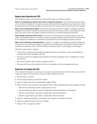 Última atualização em 26/4/2010                                                                 UTILIZAÇÃO DO FIREWORKS CS5 209
                                                        Desenvolvimento de protótipos de sites da Web e interfaces de aplicativos




Regras para layouts em CSS
Observe algumas regras ao criar layouts em CSS para poder chegar aos resultados esperados.
Regra 1: use retângulos para exportar texto e fatias em imagens de exportação O mecanismo de exportação exporta
o texto inserido em retângulos. Como apenas as imagens cobertas por fatias retangulares são exportadas, insira as fatias
nas imagens para que elas sejam exportadas. Essas fatias indicam ao mecanismo de exportação onde estão as imagens.
Regra 2: evite a sobreposição de objetos O mecanismo de exportação trata texto, imagens e retângulos como blocos
retangulares. Ele examina o tamanho e a posição desses objetos para determinar as linhas e colunas lógicas de modo a
inseri-los no layout. Insira com cuidado os objetos, de forma que os seus limites não fiquem sobrepostos.
Regra 3: planeje o layout para linhas e colunas O mecanismo de exportação procura partições lógicas em que um
campo visual desobstruído possa ser inserido entre objetos ou grupos de objetos. Coloque seu layout de coluna dentro
de um retângulo para impedir que o mecanismo de exportação insira uma linha lógica que quebre esse layout.
Regra 4: trate o documento como bidimensional Ao projetar a sua página, use retângulos para delimitar objetos que
você deseja tratar como filhos do retângulo. O mecanismo de exportação detecta essas relações entre pais e filhos. O
mecanismo de exportação verifica os elementos filho para determinar linhas e colunas lógicas, como na Regra 3.
Além dessas regras, observe o seguinte:
• O mecanismo de exportação exporta apenas retângulos primitivos. Para exportar os cantos arredondados dos
   retângulos, insira fatias retangulares sobre eles.
• Para que os traçados dos retângulos sejam exportados, insira fatias retangulares sobre os retângulos que contêm
   esses traçados.
• Para exportar símbolos, insira uma fatia retangular sobre eles.
• Para exportar filtros que foram aplicados ao texto ou a retângulos, insira fatias retangulares sobre eles.


Exportar um layout de CSS
O Fireworks permite exportar os layouts que você cria como arquivos baseados em CSS. Dessa forma, é possível abrir
e editar esses arquivos no Dreamweaver ou em outro editor compatível com CSS.
1 Escolha Arquivo > Exportar.
2 No menu pop-up Exportar, escolha CSS e imagens.
3 Clique em Opções para definir as propriedades da página HTML.
4 Clique em Procurar para especificar uma imagem de fundo e defina a disposição lado a lado da imagem de fundo:
   • Selecione Sem repetição para exibir a imagem apenas uma vez.
   • Selecione Repetir para repetir ou dispor a imagem lado a lado horizontalmente e verticalmente.
   • Selecione a opção Repetir x para dispor a imagem lado a lado horizontalmente.
   • Selecione a opção Repetir y para dispor a imagem lado a lado verticalmente.
5 Selecione o alinhamento de página no navegador como à esquerda, centralizado ou à direita.
6 Selecione a rolagem de anexos como fixa ou rolagem.
7 Clique em OK e, em seguida, em Salvar.
 