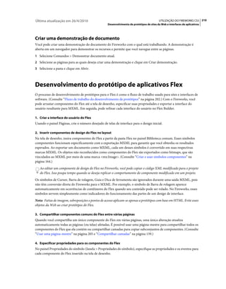 Última atualização em 26/4/2010                                                             UTILIZAÇÃO DO FIREWORKS CS5 210
                                                    Desenvolvimento de protótipos de sites da Web e interfaces de aplicativos




Criar uma demonstração de documento
Você pode criar uma demonstração do documento do Fireworks com o qual está trabalhando. A demonstração é
aberta em um navegador para demonstrar os recursos e permite que você navegue entre as páginas.
1 Selecione Comandos > Demonstrar documento atual.
2 Selecione as páginas para as quais deseja criar uma demonstração e clique em Criar demonstração.
3 Selecione a pasta e clique em Abrir.




Desenvolvimento do protótipo de aplicativos Flex
O processo de desenvolvimento de protótipos para o Flex é como o fluxo de trabalho usado para sites e interfaces de
software. (Consulte “Fluxo de trabalho do desenvolvimento de protótipos” na página 202.) Com o Fireworks, você
pode arrastar componentes do Flex até a tela de desenho, especificar suas propriedades e exportar a interface do
usuário resultante para MXML. Em seguida, pode refinar cada interface do usuário no Flex Builder.

1. Criar a interface do usuário do Flex
Usando o painel Páginas, crie o número desejado de telas de interface para o design inicial.

2. Inserir componentes de design do Flex no layout
Na tela de desenho, insira componentes do Flex a partir da pasta Flex no painel Biblioteca comum. Esses símbolos
componentes funcionam especificamente com a exportação MXML para garantir que você obtenha os resultados
esperados. Ao exportar um documento como MXML, cada um desses símbolos é convertido em suas respectivas
marcas MXML. Os objetos não reconhecidos como componentes do Flex são exportados como bitmaps, que são
vinculados ao MXML por meio de uma marca <mx:Image>. (Consulte “Criar e usar símbolos componentes” na
página 164.)
   Ao editar um componente de design do Flex no Fireworks, você pode copiar o código XML modificado para o projeto
   do Flex. Isso poupa tempo quando se deseja replicar o comportamento do componente modificado em um projeto.
Os símbolos de Cursor, Barra de rolagem, Guia e Dica de ferramenta são ignorados durante uma saída MXML, pois
não têm conversão direta do Fireworks para o MXML. Por exemplo, o símbolo de Barra de rolagem aparece
automaticamente em ocorrências de contêineres do Flex quando seu conteúdo pode ser rolado. No Fireworks, esses
símbolos servem simplesmente como indicadores do funcionamento das partes de um design de interface.
Nota: Fatias de imagem, sobreposições e pontos de acesso aplicam-se apenas a protótipos com base em HTML. Evite esses
objetos da Web ao criar protótipos do Flex.

3. Compartilhar componentes comuns do Flex entre várias páginas
Quando você compartilha um único componente do Flex em várias páginas, uma única alteração atualiza
automaticamente todas as páginas (ou telas) afetadas. É possível usar uma página-mestre para compartilhar todos os
componentes do Flex que ela contém ou compartilhar camadas para copiar subconjuntos de componentes. (Consulte
“Usar uma página-mestre” na página 205 e “Compartilhar camadas” na página 139.)

4. Especificar propriedades para os componentes do Flex
No painel Propriedades do símbolo (Janela > Propriedades do símbolo), especifique as propriedades e os eventos para
cada componente do Flex inserido na tela de desenho.
 