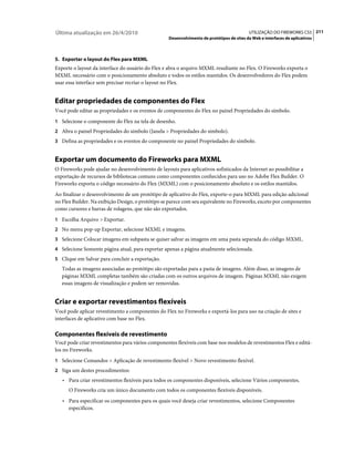 Última atualização em 26/4/2010                                                            UTILIZAÇÃO DO FIREWORKS CS5 211
                                                   Desenvolvimento de protótipos de sites da Web e interfaces de aplicativos



5. Exportar o layout do Flex para MXML
Exporte o layout da interface do usuário do Flex e abra o arquivo MXML resultante no Flex. O Fireworks exporta o
MXML necessário com o posicionamento absoluto e todos os estilos mantidos. Os desenvolvedores do Flex podem
usar essa interface sem precisar recriar o layout no Flex.


Editar propriedades de componentes do Flex
Você pode editar as propriedades e os eventos de componentes do Flex no painel Propriedades do símbolo.
1 Selecione o componente do Flex na tela de desenho.
2 Abra o painel Propriedades do símbolo (Janela > Propriedades do símbolo).
3 Defina as propriedades e os eventos do componente no painel Propriedades do símbolo.


Exportar um documento do Fireworks para MXML
O Fireworks pode ajudar no desenvolvimento de layouts para aplicativos sofisticados da Internet ao possibilitar a
exportação de recursos de bibliotecas comuns como componentes conhecidos para uso no Adobe Flex Builder. O
Fireworks exporta o código necessário do Flex (MXML) com o posicionamento absoluto e os estilos mantidos.
Ao finalizar o desenvolvimento de um protótipo de aplicativo do Flex, exporte-o para MXML para edição adicional
no Flex Builder. Na exibição Design, o protótipo se parece com seu equivalente no Fireworks, exceto por componentes
como cursores e barras de rolagens, que não são exportados.
1 Escolha Arquivo > Exportar.
2 No menu pop-up Exportar, selecione MXML e imagens.
3 Selecione Colocar imagens em subpasta se quiser salvar as imagens em uma pasta separada do código MXML.
4 Selecione Somente página atual, para exportar apenas a página atualmente selecionada.
5 Clique em Salvar para concluir a exportação.
   Todas as imagens associadas ao protótipo são exportadas para a pasta de imagens. Além disso, as imagens de
   páginas MXML completas também são criadas com os outros arquivos de imagem. Páginas MXML não exigem
   essas imagens de visualização e podem ser removidas.


Criar e exportar revestimentos flexíveis
Você pode aplicar revestimento a componentes do Flex no Fireworks e exportá-los para uso na criação de sites e
interfaces de aplicativo com base no Flex.

Componentes flexíveis de revestimento
Você pode criar revestimentos para vários componentes flexíveis com base nos modelos de revestimentos Flex e editá-
los no Fireworks.
1 Selecione Comandos > Aplicação de revestimento flexível > Novo revestimento flexível.
2 Siga um destes procedimentos:
   • Para criar revestimentos flexíveis para todos os componentes disponíveis, selecione Vários componentes.
      O Fireworks cria um único documento com todos os componentes flexíveis disponíveis.
   • Para especificar os componentes para os quais você deseja criar revestimentos, selecione Componentes
      específicos.
 