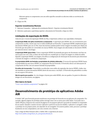 Última atualização em 26/4/2010                                                             UTILIZAÇÃO DO FIREWORKS CS5 212
                                                    Desenvolvimento de protótipos de sites da Web e interfaces de aplicativos



      Selecione apenas os componentes com um estilo específico anexado ou selecione todas as ocorrências do
      componente.
3 Clique em OK.


Exportar revestimentos flexíveis
1 Selecione Comandos > Aplicação de revestimento flexível > Exportar revestimento flexível.
2 Selecione a pasta para a qual deseja exportar o documento do Fireworks e clique em Abrir.


Limitações de exportação do MXML
Antes de usar o recurso de exportação MXML do Flex, é importante conhecer suas capacidades e limitações:
A exportação MXML não aplica revestimento a componentes A exportação para MXML não cria revestimentos para
componentes no Flex, mesmo que você os tenha modificado no Fireworks. A exportação MXML simplesmente gera
documentos MXML para uso no Flex. Esses documentos também podem incluir imagens vinculadas para objetos do
Fireworks que não podem ser convertidos em marcas MXML. Essas imagens são adicionadas ao documento MXML
por meio de marcas <mx:Image>.
A exportação MXML ignora fatias Como a exportação MXML foi projetada para gerar um documento com base em
marcas para uso com o Flex, as fatias não são levadas em consideração na criação de imagens ou células de tabela.
Quando a exportação MXML cria imagens, ela utiliza as configurações de otimização do documento para determinar
o formato da imagem e o método de compactação.
As propriedades MXML são limitadas a propriedades de símbolos elaborados O recurso de exportação MXML baseia
as propriedades de uma marca MXML no componente Flex do Fireworks. O Fireworks oferece um subconjunto de
componentes do Flex com um número limitado de propriedades.
Os estilos são incorporados Propriedades reconhecidas como estilos são separadas das marcas MXML criadas, mas
são mantidas no mesmo documento MXML dentro de uma marca <mx:Style>. O Fireworks não pode definir os estilos
em um arquivo CSS externo.
Não há suporte para quadros Ao criar designs e layouts para saída MXML, não use quadros. Se quiser ter diferentes
designs em um documento, use páginas.


Mais tópicos da Ajuda
“Criar e usar símbolos componentes” na página 164



Desenvolvimento do protótipo de aplicativos Adobe
AIR
O Adobe® AIR™ para Fireworks permite transformar um protótipo do Fireworks em um aplicativo de computador. Por
exemplo, algumas páginas de protótipo podem interagir umas com as outras para exibir dados. Você pode usar o
Adobe AIR para compactar esse conjunto de páginas em um pequeno aplicativo que pode ser instalado no computador
de um usuário. Quando o usuário executa o aplicativo a partir de sua área de trabalho, o aplicativo é carregado e exibe
o protótipo em sua própria janela, sem depender de um navegador. Os usuários podem, então, procurar o protótipo
localmente em seus computadores, sem uma conexão com a Internet.
Veja o artigo de Ethan Eismann sobre o Adobe AIR e a experiência de marca:
http://www.adobe.com/go/learn_fw_airexperiencebrand_br.
 