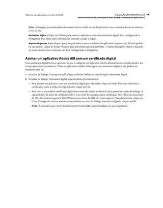 Última atualização em 26/4/2010                                                             UTILIZAÇÃO DO FIREWORKS CS5 214
                                                    Desenvolvimento de protótipos de sites da Web e interfaces de aplicativos



   Nota: As imagens personalizadas selecionadas devem residir no site do aplicativo e seus caminhos devem ser relativos
   à raiz do site.
   Assinatura digital Clique em Definir para assinar o aplicativo com uma assinatura digital. Essa configuração é
   obrigatória. Para obter mais informações, consulte a seção a seguir.
   Arquivo de pacote Especifique a pasta na qual salvar o novo instalador do aplicativo (arquivo .air). O local padrão
   é a raiz do site. Clique no botão Procurar para selecionar um local diferente. O nome de arquivo padrão é baseado
   no nome do site com a extensão .air. Essa configuração é obrigatória.


Assinar um aplicativo Adobe AIR com um certificado digital
Uma assinatura digital fornece a garantia de que o código de um aplicativo não foi alterado ou corrompido desde a sua
criação pelo autor do software. Todos os aplicativos Adobe AIR exigem uma assinatura digital e não podem ser
instalados sem ela.
1 Na caixa de diálogo Criar pacote AIR, clique no botão Definir ao lado da opção Assinatura digital.
2 Na caixa de diálogo Assinatura digital, siga um destes procedimentos:
   • Para assinar um aplicativo com um certificado digital pré-adquirido, clique no botão Procurar, selecione o
      certificado, insira a senha correspondente e clique em OK.
   • Para criar o seu próprio certificado digital auto-assinado, clique no botão Criar e preencha a caixa de diálogo. A
      opção de tipo de chave de certificado refere-se ao nível de segurança desse certificado: 1024-RSA usa uma chave
      de 1024 bits (menos segura) e 2048-RSA usa uma chave de 2048 bits (mais segura). Quando terminar, clique em
      Criar. Em seguida, insira a senha correspondente na caixa de diálogo Assinatura digital e clique em OK.
      Nota: É necessário que o Java® Runtime Environment (JRE) esteja instalado em seu computador.
 