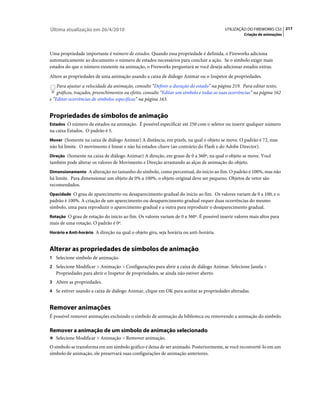 Última atualização em 26/4/2010                                                            UTILIZAÇÃO DO FIREWORKS CS5 217
                                                                                                    Criação de animações



Uma propriedade importante é número de estados. Quando essa propriedade é definida, o Fireworks adiciona
automaticamente ao documento o número de estados necessários para concluir a ação. Se o símbolo exigir mais
estados do que o número existente na animação, o Fireworks perguntará se você deseja adicionar estados extras.
Altere as propriedades de uma animação usando a caixa de diálogo Animar ou o Inspetor de propriedades.
    Para ajustar a velocidade da animação, consulte “Definir a duração do estado” na página 219. Para editar texto,
    gráficos, traçados, preenchimentos ou efeito, consulte “Editar um símbolo e todas as suas ocorrências” na página 162
e “Editar ocorrências de símbolos específicas” na página 163.


Propriedades de símbolos de animação
Estados O número de estados na animação. É possível especificar até 250 com o seletor ou inserir qualquer número
na caixa Estados. O padrão é 5.
Mover (Somente na caixa de diálogo Animar) A distância, em pixels, na qual o objeto se move. O padrão é 72, mas
não há limite. O movimento é linear e não há estados-chave (ao contrário do Flash e do Adobe Director).
Direção (Somente na caixa de diálogo Animar) A direção, em graus de 0 a 360º, na qual o objeto se move. Você
também pode alterar os valores de Movimento e Direção arrastando as alças de animação do objeto.
Dimensionamento A alteração no tamanho do símbolo, como percentual, do início ao fim. O padrão é 100%, mas não
há limite. Para dimensionar um objeto de 0% a 100%, o objeto original deve ser pequeno. Objetos de vetor são
recomendados.
Opacidade O grau de aparecimento ou desaparecimento gradual do início ao fim. Os valores variam de 0 a 100, e o
padrão é 100%. A criação de um aparecimento ou desaparecimento gradual requer duas ocorrências do mesmo
símbolo, uma para reproduzir o aparecimento gradual e a outra para reproduzir o desaparecimento gradual.
Rotação O grau de rotação do início ao fim. Os valores variam de 0 a 360º. É possível inserir valores mais altos para
mais de uma rotação. O padrão é 0º.
Horário e Anti-horário A direção na qual o objeto gira, seja horária ou anti-horária.


Alterar as propriedades de símbolos de animação
1 Selecione símbolo de animação.
2 Selecione Modificar > Animação > Configurações para abrir a caixa de diálogo Animar. Selecione Janela >
   Propriedades para abrir o Inspetor de propriedades, se ainda não estiver aberto.
3 Altere as propriedades.
4 Se estiver usando a caixa de diálogo Animar, clique em OK para aceitar as propriedades alteradas.


Remover animações
É possível remover animações excluindo o símbolo de animação da biblioteca ou removendo a animação do símbolo.

Remover a animação de um símbolo de animação selecionado
❖ Selecione Modificar > Animação > Remover animação.

O símbolo se transforma em um símbolo gráfico e deixa de ser animado. Posteriormente, se você reconvertê-lo em um
símbolo de animação, ele preservará suas configurações de animação anteriores.
 