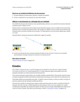 Última atualização em 26/4/2010                                                         UTILIZAÇÃO DO FIREWORKS CS5 218
                                                                                                 Criação de animações




Remover um símbolo da biblioteca de documentos
1 No painel Biblioteca de documentos, selecione o símbolo de animação.
2 Arraste o símbolo até o ícone de lixeira no canto inferior direito.


Alterar o movimento ou a direção de um símbolo
Um símbolo de animação selecionado tem uma caixa delimitadora exclusiva e um caminho de movimento indicando
a direção na qual o símbolo se move.
O ponto verde no caminho de movimento indica o ponto de partida, enquanto o ponto vermelho mostra o ponto final.
Os pontos azuis no caminho representam estados. Por exemplo, um símbolo com cinco estados tem um ponto verde,
três pontos azuis e um ponto vermelho em seu caminho. Se o objeto aparecer no terceiro ponto, significa que o Estado
3 é o atual.
É possível alterar a direção do movimento modificando o ângulo do caminho.




❖ Arraste uma das alças de início ou fim de animação do objeto até um novo local. Arraste com a tecla Shift
   pressionada para restringir a direção de movimento a incrementos de 45°.


Mais tópicos da Ajuda
“Definir a duração do estado” na página 219



Estados
Para conhecer a história de como o conceito de páginas foi introduzido no Fireworks, leia o artigo de Sarthak
www.adobe.com/go/learn_fw_simplifyingpagesstates_br. O que conhecemos agora como estados, antes eram
chamados de Quadros em versões anteriores à do Fireworks CS4.
Você constrói animações criando estados, cujo conteúdo é exibido no painel Estados. Nesse painel, é possível nomear
os estados, reorganizá-los, definir manualmente a temporização da animação e mover objetos de um estado para outro.
Cada estado também tem propriedades associadas. Ao definir o atraso de estado ou ocultar um estado, você pode ver
qual será a aparência da sua animação à medida que editá-la.
É possível usar camadas em animações para organizar objetos que fazem parte do cenário ou do plano de fundo da
animação. Para fazer com que os objetos apareçam em uma animação, insira-os em uma camada e use o painel
Camadas para compartilhar essa camada entre estados. Os objetos em uma camada compartilhada entre estados ficam
visíveis em todos os estados. Para obter mais informações, consulte “Compartilhar camadas” na página 139.
 