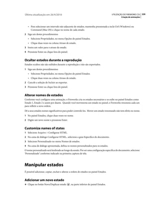 Última atualização em 26/4/2010                                                         UTILIZAÇÃO DO FIREWORKS CS5 220
                                                                                                Criação de animações



   • Para selecionar um intervalo não adjacente de estados, mantenha pressionada a tecla Ctrl (Windows) ou
      Command (Mac OS) e clique no nome de cada estado.
2 Siga um destes procedimentos:
   • Selecione Propriedades, no menu Opções do painel Estados.
   • Clique duas vezes na coluna Atraso de estado.
3 Insira um valor para o atraso de estado.
4 Pressione Enter ou clique fora do painel.


Ocultar estados durante a reprodução
Estados ocultos não são exibidos durante a reprodução e não são exportados.
1 Siga um destes procedimentos:
   • Selecione Propriedades, no menu Opções do painel Estados.
   • Clique duas vezes na coluna Atraso de estado.
2 Cancele a seleção de Incluir ao exportar.
3 Pressione Enter ou clique fora do painel.


Alterar nomes de estados
Conforme você configura uma animação, o Fireworks cria os estados necessários e os exibe no painel Estados como
Estado 1, Estado 2 e assim por diante. Quando você movimenta um estado no painel, o Fireworks renomeia cada um
para refletir a nova ordem.
Dê a seus estados nomes significativos para poder controlá-los. Mover um estado renomeado não tem efeito no nome.
1 No painel Estados, clique duas vezes no nome.
2 Digite um novo nome e pressione Enter.


Customize names of states
1 Selecione Arquivo > Configurar HTML.
2 Na caixa de diálogo Configurar HTML., selecione a guia Específico do documento.
3 Selecione Personalizado no menu Nomes de estados.
4 Na caixa de diálogo apresentada, defina os nomes personalizados para os estados.
O nome personalizado será lembrado ao longo da sessão. Por ser uma configuração específica do documento, selecione
‘Personalizado’ conforme indicado na primeira captura de tela.



Manipular estados
É possível adicionar, copiar, excluir e alterar a ordem de estados no painel Estados.


Adicionar um novo estado
❖ Clique no botão Novo/Duplicar estado         , na parte inferior do painel Estados.
 