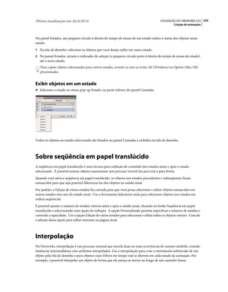 Última atualização em 26/4/2010                                                           UTILIZAÇÃO DO FIREWORKS CS5 222
                                                                                                    Criação de animações



No painel Estados, um pequeno círculo à direita do tempo de atraso de um estado indica o status dos objetos nesse
estado.
1 Na tela de desenho, selecione os objetos que você deseja exibir em outro estado.
2 No painel Estados, arraste o indicador de seleção (o pequeno círculo preto à direita do tempo de atraso de estado)
   até o novo estado.
   Para copiar objetos selecionados para outros estados, arraste-os com as teclas Alt (Windows) ou Option (Mac OS)
   pressionadas.


Exibir objetos em um estado
❖ Selecione o estado no menu pop-up Estado, na parte inferior do painel Camadas.




Todos os objetos no estado selecionado são listados no painel Camadas e exibidos na tela de desenho.



Sobre seqüência em papel translúcido
A seqüência em papel translúcido é uma técnica para exibição do conteúdo dos estados antes e após o estado
selecionado. É possível animar objetos suavemente sem precisar invertê-los para trás e para frente.
Quando você ativa a seqüência em papel translúcido, os objetos nos estados precedentes e subseqüentes ficam
esmaecidos para que seja possível diferenciá-los dos objetos no estado atual.
Por padrão, a Edição de vários estados fica ativada para que você possa selecionar e editar objetos esmaecidos em
outros estados sem sair do estado atual. Use a ferramenta Selecionar atrás para selecionar objetos nos estados em
ordem seqüencial.
É possível ajustar o número de estados visíveis antes e após o estado atual, clicando no botão Seqüência em papel
translúcido e selecionando uma opção de exibição. A opção Personalizado permite especificar o número de estados e
controlar a opacidade. Use a opção Edição de vários estados para selecionar e editar todos os objetos visíveis. Cancele
a seleção dessa opção para editar somente na página atual.



Interpolação
No Fireworks, interpolação é um processo manual que mescla duas ou mais ocorrências do mesmo símbolo, criando
instâncias intermediárias com atributos interpolados. Use a interpolação para criar o movimento sofisticado de um
objeto pela tela de desenho e para objetos cujos Filtros em tempo real se alterem em cada estado da animação. Por
exemplo, é possível interpolar um objeto de forma que ele pareça se mover ao longo de um caminho linear.
 
