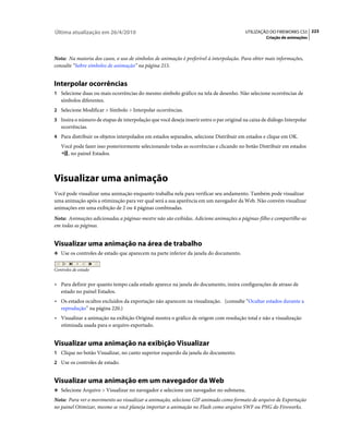 Última atualização em 26/4/2010                                                           UTILIZAÇÃO DO FIREWORKS CS5 223
                                                                                                    Criação de animações



Nota: Na maioria dos casos, o uso de símbolos de animação é preferível à interpolação. Para obter mais informações,
consulte “Sobre símbolos de animação” na página 215.


Interpolar ocorrências
1 Selecione duas ou mais ocorrências do mesmo símbolo gráfico na tela de desenho. Não selecione ocorrências de
   símbolos diferentes.
2 Selecione Modificar > Símbolo > Interpolar ocorrências.
3 Insira o número de etapas de interpolação que você deseja inserir entre o par original na caixa de diálogo Interpolar
   ocorrências.
4 Para distribuir os objetos interpolados em estados separados, selecione Distribuir em estados e clique em OK.
   Você pode fazer isso posteriormente selecionando todas as ocorrências e clicando no botão Distribuir em estados
     , no painel Estados.



Visualizar uma animação
Você pode visualizar uma animação enquanto trabalha nela para verificar seu andamento. Também pode visualizar
uma animação após a otimização para ver qual será a sua aparência em um navegador da Web. Não convém visualizar
animações em uma exibição de 2 ou 4 páginas combinadas.
Nota: Animações adicionadas a páginas-mestre não são exibidas. Adicione animações a páginas-filho e compartilhe-as
em todas as páginas.


Visualizar uma animação na área de trabalho
❖ Use os controles de estado que aparecem na parte inferior da janela do documento.


Controles de estado


• Para definir por quanto tempo cada estado aparece na janela do documento, insira configurações de atraso de
   estado no painel Estados.
• Os estados ocultos excluídos da exportação não aparecem na visualização. (consulte “Ocultar estados durante a
   reprodução” na página 220.)
• Visualizar a animação na exibição Original mostra o gráfico de origem com resolução total e não a visualização
   otimizada usada para o arquivo exportado.


Visualizar uma animação na exibição Visualizar
1 Clique no botão Visualizar, no canto superior esquerdo da janela do documento.
2 Use os controles de estado.


Visualizar uma animação em um navegador da Web
❖ Selecione Arquivo > Visualizar no navegador e selecione um navegador no submenu.

Nota: Para ver o movimento ao visualizar a animação, selecione GIF animado como formato de arquivo de Exportação
no painel Otimizar, mesmo se você planeja importar a animação no Flash como arquivo SWF ou PNG do Fireworks.
 