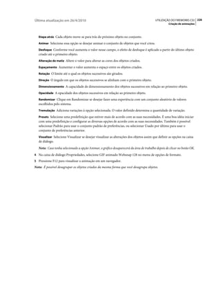 Última atualização em 26/4/2010                                                           UTILIZAÇÃO DO FIREWORKS CS5 226
                                                                                                    Criação de animações



   Etapa atrás Cada objeto move-se para trás do próximo objeto no conjunto.

   Animar Selecione essa opção se desejar animar o conjunto de objetos que você criou.

   Desfoque Conforme você aumenta o valor nesse campo, o efeito de desfoque é aplicado a partir do último objeto
   criado até o primeiro objeto.
   Alteração de matiz Altere o valor para alterar as cores dos objetos criados.

   Espaçamento Aumentar o valor aumenta o espaço entre os objetos criados.

   Rotação O limite até o qual os objetos sucessivos são girados.

   Direção O ângulo em que os objetos sucessivos se alinham com o primeiro objeto.

   Dimensionamento A capacidade de dimensionamento dos objetos sucessivos em relação ao primeiro objeto.

   Opacidade A opacidade dos objetos sucessivos em relação ao primeiro objeto.

   Randomizar Clique em Randomizar se desejar fazer uma experiência com um conjunto aleatório de valores
   escolhidos pelo sistema.
   Tremulação Adiciona variações à opção selecionada. O valor definido determina a quantidade de variação.

   Presets Selecione uma predefinição que estiver mais de acordo com as suas necessidades. É uma boa idéia iniciar
   com uma predefinição e configurar as diversas opções de acordo com as suas necessidades. Também é possível
   selecionar Padrão para usar o conjunto padrão de preferências, ou selecionar Usado por último para usar o
   conjunto de preferências anterior.
   Visualizar Selecione Visualizar se desejar visualizar as alterações dos objetos assim que definir as opções na caixa
   de diálogo.
   Nota: Caso tenha selecionado a opção Animar, o gráfico desaparecerá da área de trabalho depois de clicar no botão OK.
4 Na caixa de diálogo Propriedades, selecione GIF animado Websnap 128 no menu de opções de formato.
5 Pressione F12 para visualizar a animação em um navegador.
Nota: É possível desagrupar os objetos criados da mesma forma que você desagrupa objetos.
 