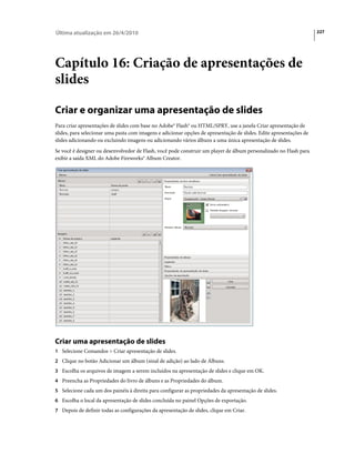 Última atualização em 26/4/2010                                                                                      227




Capítulo 16: Criação de apresentações de
slides

Criar e organizar uma apresentação de slides
Para criar apresentações de slides com base no Adobe® Flash® ou HTML/SPRY, use a janela Criar apresentação de
slides, para selecionar uma pasta com imagens e adicionar opções de apresentação de slides. Edite apresentações de
slides adicionando ou excluindo imagens ou adicionando vários álbuns a uma única apresentação de slides.
Se você é designer ou desenvolvedor de Flash, você pode construir um player de álbum personalizado no Flash para
exibir a saída XML do Adobe Fireworks® Album Creator.




Criar uma apresentação de slides
1 Selecione Comandos > Criar apresentação de slides.
2 Clique no botão Adicionar um álbum (sinal de adição) ao lado de Álbuns.
3 Escolha os arquivos de imagem a serem incluídos na apresentação de slides e clique em OK.
4 Preencha as Propriedades do livro de álbuns e as Propriedades do álbum.
5 Selecione cada um dos painéis à direita para configurar as propriedades da apresentação de slides.
6 Escolha o local da apresentação de slides concluída no painel Opções de exportação.
7 Depois de definir todas as configurações da apresentação de slides, clique em Criar.
 
