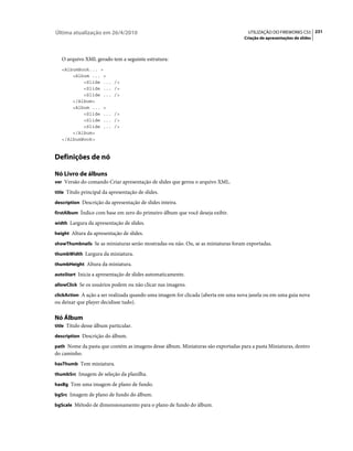 Última atualização em 26/4/2010                                                     UTILIZAÇÃO DO FIREWORKS CS5 231
                                                                                  Criação de apresentações de slides



   O arquivo XML gerado tem a seguinte estrutura:
   <AlbumBook... >
       <Album ... >
           <Slide ...       />
           <Slide ...       />
           <Slide ...       />
       </Album>
       <Album ... >
           <Slide ...       />
           <Slide ...       />
           <Slide ...       />
       </Album>
   </AlbumBook>



Definições de nó

Nó Livro de álbuns
ver Versão do comando Criar apresentação de slides que gerou o arquivo XML.

title Título principal da apresentação de slides.

description Descrição da apresentação de slides inteira.

firstAlbum Índice com base em zero do primeiro álbum que você deseja exibir.

width Largura da apresentação de slides.

height Altura da apresentação de slides.

showThumbnails Se as miniaturas serão mostradas ou não. Ou, se as miniaturas foram exportadas.

thumbWidth Largura da miniatura.

thumbHeight Altura da miniatura.

autoStart Inicia a apresentação de slides automaticamente.

allowClick Se os usuários podem ou não clicar nas imagens.

clickAction A ação a ser realizada quando uma imagem for clicada (aberta em uma nova janela ou em uma guia nova
ou deixar que player decidisse tudo).

Nó Álbum
title Título desse álbum particular.

description Descrição do álbum.

path Nome da pasta que contém as imagens desse álbum. Miniaturas são exportadas para a pasta Miniaturas, dentro
do caminho.
hasThumb Tem miniatura.

thumbSrc Imagem de seleção da planilha.

hasBg Tem uma imagem de plano de fundo.

bgSrc Imagem de plano de fundo do álbum.

bgScale Método de dimensionamento para o plano de fundo do álbum.
 