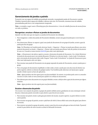 Última atualização em 26/4/2010                                                          UTILIZAÇÃO DO FIREWORKS CS5 18
                                                                                                       Área de trabalho




Gerenciamento de janelas e painéis
É possível criar um espaço de trabalho personalizado movendo e manipulando janelas de Documento e painéis.
Também é possível salvar espaços de trabalho e alternar entre eles. No Fireworks, renomear áreas de trabalho
personalizadas pode levar a um comportamento inesperado.
Nota: os exemplos a seguir usam o Photoshop para fins demonstrativos. A área de trabalho funciona da mesma forma
em todos os produtos.

Reorganizar, encaixar e flutuar as janelas de documentos
Quando você abre mais que um arquivo, as janelas de Documento são tabuladas.
• Para reorganizar a ordem das janelas de Documento tabuladas, arraste uma guia de janela para o novo local no
   grupo.
• Para desencaixar (flutuar ou separar a guia) uma janela de documento de um grupo de janelas, arraste a guia da
   janela para fora do grupo.
   Nota: No Photoshop você também pode selecionar Janela > Organizar > Flutuar na janela para flutuar uma única
   janela de documento ou Janela > Organizar > Flutuar tudo nas janelas para flutuar tudo das janelas de documento
   de uma vez. Consulte as notas técnicas kb405298 para obter mais informações.
   Nota: o Dreamweaver não oferece suporte a encaixe e desencaixe de janelas de Documento. Use o botão Minimizar
   da janela do documento para criar janelas flutuantes (Windows) ou selecione Janela > Lado a Lado Verticalmente
   para criar janelas de documentos lado a lado. Pesquise "Lado a Lado Verticalmente" no Ajuda do Dreamweaver para
   obter mais informações sobre este tópico.
• Para encaixar uma janela de Documento em um grupo separado de janelas de Documento, arraste a janela para o
   grupo.
• Para criar grupos de documentos empilhados ou lado a lado, arraste a janela para uma das zonas de destino nas
   partes superior, inferior ou laterais de qualquer janela. Você também pode selecionar um layout para o grupo
   usando o botão Layout na barra de aplicativos.
   Nota: alguns produtos não têm suporte para essa funcionalidade. No entanto, seu produto pode conter os comandos
   Cascata ou Lado a lado no menu Janela para ajudá-lo na exibição de documentos.
• Para alternar para outro documento em um grupo tabulado, arraste a seleção sobre a guia do documento por alguns
   instantes.
   Nota: alguns produtos não têm suporte para essa funcionalidade.

Encaixe e desencaixe de painéis
Um encaixe é um conjunto de painéis ou grupos de painéis exibidos juntos, geralmente em uma orientação vertical.
Encaixe e desencaixe painéis movendo-os para dentro e para fora de um encaixe.
• Para encaixar um painel, arraste-o pela guia para dentro do encaixe, na parte superior, na parte inferior ou entre
   outros painéis.
• Para encaixar um grupo de painéis, arraste-o pela barra de título (a barra sólida vazia acima das guias) para dentro
   do encaixe.
• Para remover um painel ou grupo de painéis, arraste-o para fora do encaixe pela guia ou barra de título. É possível
   arrastá-lo para dentro de outro encaixe ou deixá-lo flutuando livremente.
 