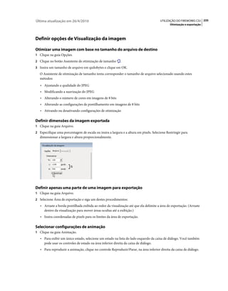 Última atualização em 26/4/2010                                                         UTILIZAÇÃO DO FIREWORKS CS5 235
                                                                                              Otimização e exportação




Definir opções de Visualização da imagem

Otimizar uma imagem com base no tamanho do arquivo de destino
1 Clique na guia Opções.
2 Clique no botão Assistente de otimização de tamanho        .
3 Insira um tamanho de arquivo em quilobytes e clique em OK.
   O Assistente de otimização de tamanho tenta corresponder o tamanho de arquivo selecionado usando estes
   métodos:
   • Ajustando a qualidade do JPEG
   • Modificando a suavização do JPEG
   • Alterando o número de cores em imagens de 8 bits
   • Alterando as configurações de pontilhamento em imagens de 8 bits
   • Ativando ou desativando configurações de otimização

Definir dimensões da imagem exportada
1 Clique na guia Arquivo.
2 Especifique uma porcentagem de escala ou insira a largura e a altura em pixels. Selecione Restringir para
   dimensionar a largura e altura proporcionalmente.




Definir apenas uma parte de uma imagem para exportação
1 Clique na guia Arquivo.
2 Selecione Área de exportação e siga um destes procedimentos:
   • Arraste a borda pontilhada exibida ao redor da visualização até que ela delimite a área de exportação. (Arraste
      dentro da visualização para mover áreas ocultas até a exibição.)
   • Insira coordenadas de pixels para os limites da área de exportação.

Selecionar configurações de animação
1 Clique na guia Animação.
   • Para exibir um único estado, selecione um estado na lista do lado esquerdo da caixa de diálogo. Você também
      pode usar os controles de estado na área inferior direita da caixa de diálogo.
   • Para reproduzir a animação, clique no controle Reproduzir/Parar, na área inferior direita da caixa de diálogo.
 
