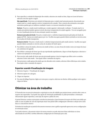Última atualização em 26/4/2010                                                           UTILIZAÇÃO DO FIREWORKS CS5 236
                                                                                                  Otimização e exportação



2 Para especificar o método de disposição dos estados, selecione um estado na lista, clique no ícone de lixeira e
   selecione uma das opções a seguir:
   Não especificada Determina um método de disposição para o estado atual automaticamente, descartando esse
   estado atual se o estado seguinte contiver transparência de camada. Para a maioria das animações, essa opção
   automática padrão gera os melhores resultados visuais e os menores tamanhos de arquivo.
   Nenhum Preserva o estado atual à medida que o estado seguinte é adicionado à exibição. O estado atual (e os
   estados precedentes) podem aparecer através das áreas transparentes do estado seguinte. Use um navegador para
   ter uma visualização precisa de uma animação usando essa opção.
   Restaurar para plano de fundo Descarta o estado atual e o substitui temporariamente pelo plano de fundo da
   página da Web. Apenas um estado aparece por vez. Escolha essa opção quando objetos animados se movem acima
   de um plano de fundo transparente.
   Restaurar anterior Descarta o estado atual e o substitui temporariamente pelo estado anterior. Escolha essa opção
   quando objetos animados se movem acima de um plano de fundo opaco.
3 Para definir o atraso de estados, selecione um estado na lista e, na caixa Atraso de estado, insira um tempo de atraso
   em centésimos de segundo.
4 Para definir a animação de forma que ela seja reproduzida repetidamente, clique no botão Repetição e selecione o
   número de repetições no menu pop-up.
5 Para recortar cada estado de forma que seja processada apenas a área da imagem que difere entre os estados,
   selecione Cortar cada estado. Essa opção reduz o tamanho do arquivo.
6 Para processar a saída apenas dos pixels que são alterados entre estados, selecione Salvar diferenças entre estados.
   Essa opção reduz o tamanho do arquivo.


Exportar usando Visualização da imagem
1 Selecione Arquivo > Visualização da imagem.
2 Selecione opções em cada guia.
3 Clique em Exportar.
4 Na caixa de diálogo Exportar, digite um nome para o arquivo, selecione um destino, defina qualquer outra opção e
   clique em Salvar.



Otimizar na área de trabalho
O Fireworks tem recursos de otimização e exportação na área de trabalho que proporcionam controle sobre como os
arquivos são exportados. Você pode usar opções de otimização predefinidas ou pode personalizar a otimização
selecionando opções específicas, como tipo de arquivo e paleta de cores.
O painel Otimizar contém os principais controles de otimização e (para formatos de arquivo de 8 bits) uma tabela que
exibe as cores na paleta de cores de exportação atual. Esse painel exibe configurações referentes à seleção ativa (uma
fatia ou o documento inteiro).
Os botões de visualização na janela do documento mostram como o gráfico exportado apareceria com as configurações
de otimização atuais.
Você pode otimizar o documento inteiro da mesma maneira ou pode selecionar fatias individuais ou áreas
selecionadas de um JPEG e atribuir diferentes configurações de otimização para cada.
 