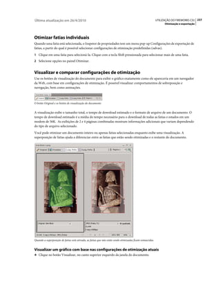 Última atualização em 26/4/2010                                                                            UTILIZAÇÃO DO FIREWORKS CS5 237
                                                                                                                 Otimização e exportação




Otimizar fatias individuais
Quando uma fatia está selecionada, o Inspetor de propriedades tem um menu pop-up Configurações de exportação de
fatias, a partir do qual é possível selecionar configurações de otimização predefinidas (salvas).
1 Clique em uma fatia para selecioná-la. Clique com a tecla Shift pressionada para selecionar mais de uma fatia.
2 Selecione opções no painel Otimizar.


Visualizar e comparar configurações de otimização
Use os botões de visualização do documento para exibir o gráfico exatamente como ele apareceria em um navegador
da Web, com base em configurações de otimização. É possível visualizar comportamentos de sobreposição e
navegação, bem como animações.



O botão Original e os botões de visualização do documento


A visualização exibe o tamanho total, o tempo de download estimado e o formato de arquivo de um documento. O
tempo de download estimado é a média do tempo necessário para o download de todas as fatias e estados em um
modem de 56K. As exibições de 2 e 4 páginas combinadas mostram informações adicionais que variam dependendo
do tipo de arquivo selecionado.
Você pode otimizar um documento inteiro ou apenas fatias selecionadas enquanto exibe uma visualização. A
superposição de fatias ajuda a diferenciar entre as fatias que estão sendo otimizadas e o restante do documento.




Quando a superposição de fatias está ativada, as fatias que não estão sendo otimizadas ficam esmaecidas.


Visualizar um gráfico com base nas configurações de otimização atuais
❖ Clique no botão Visualizar, no canto superior esquerdo da janela do documento.
 