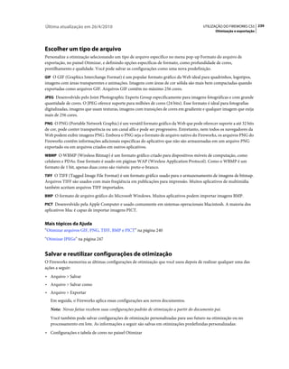 Última atualização em 26/4/2010                                                       UTILIZAÇÃO DO FIREWORKS CS5 239
                                                                                             Otimização e exportação




Escolher um tipo de arquivo
Personalize a otimização selecionando um tipo de arquivo específico no menu pop-up Formato do arquivo de
exportação, no painel Otimizar, e definindo opções específicas de formato, como profundidade de cores,
pontilhamento e qualidade. Você pode salvar as configurações como uma nova predefinição.
GIF O GIF (Graphics Interchange Format) é um popular formato gráfico da Web ideal para quadrinhos, logotipos,
imagens com áreas transparentes e animações. Imagens com áreas de cor sólida são mais bem compactadas quando
exportadas como arquivos GIF. Arquivos GIF contêm no máximo 256 cores.
JPEG Desenvolvido pelo Joint Photographic Experts Group especificamente para imagens fotográficas e com grande
quantidade de cores. O JPEG oferece suporte para milhões de cores (24 bits). Esse formato é ideal para fotografias
digitalizadas, imagens que usam texturas, imagens com transições de cores em gradiente e qualquer imagem que exija
mais de 256 cores.
PNG O PNG (Portable Network Graphic) é um versátil formato gráfico da Web que pode oferecer suporte a até 32 bits
de cor, pode conter transparência ou um canal alfa e pode ser progressivo. Entretanto, nem todos os navegadores da
Web podem exibir imagens PNG. Embora o PNG seja o formato de arquivo nativo do Fireworks, os arquivos PNG do
Fireworks contêm informações adicionais específicas do aplicativo que não são armazenadas em um arquivo PNG
exportado ou em arquivos criados em outros aplicativos.
WBMP O WBMP (Wireless Bitmap) é um formato gráfico criado para dispositivos móveis de computação, como
celulares e PDAs. Esse formato é usado em páginas WAP (Wireless Application Protocol). Como o WBMP é um
formato de 1 bit, apenas duas cores são visíveis: preto-e-branco.
TIFF O TIFF (Tagged Image File Format) é um formato gráfico usado para o armazenamento de imagens de bitmap.
Arquivos TIFF são usados com mais freqüência em publicações para impressão. Muitos aplicativos de multimídia
também aceitam arquivos TIFF importados.
BMP O formato de arquivo gráfico do Microsoft Windows. Muitos aplicativos podem importar imagens BMP.

PICT Desenvolvido pela Apple Computer e usado comumente em sistemas operacionais Macintosh. A maioria dos
aplicativos Mac é capaz de importar imagens PICT.


Mais tópicos da Ajuda
“Otimizar arquivos GIF, PNG, TIFF, BMP e PICT” na página 240
“Otimizar JPEGs” na página 247


Salvar e reutilizar configurações de otimização
O Fireworks memoriza as últimas configurações de otimização que você usou depois de realizar qualquer uma das
ações a seguir:
• Arquivo > Salvar
• Arquivo > Salvar como
• Arquivo > Exportar
   Em seguida, o Fireworks aplica essas configurações aos novos documentos.
   Nota: Novas fatias recebem suas configurações padrão de otimização a partir do documento pai.
   Você também pode salvar configurações de otimização personalizadas para uso futuro na otimização ou no
   processamento em lote. As informações a seguir são salvas em otimizações predefinidas personalizadas:
• Configurações e tabela de cores no painel Otimizar
 