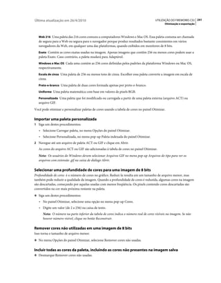 Última atualização em 26/4/2010                                                         UTILIZAÇÃO DO FIREWORKS CS5 241
                                                                                              Otimização e exportação



   Web 216 Uma paleta das 216 cores comuns a computadores Windows e Mac OS. Essa paleta costuma ser chamada
   de segura para a Web ou segura para o navegador porque produz resultados bastante consistentes em vários
   navegadores da Web, em qualquer uma das plataformas, quando exibidos em monitores de 8 bits.
   Exato Contém as cores exatas usadas na imagem. Apenas imagens que contêm 256 ou menos cores podem usar a
   paleta Exato. Caso contrário, a paleta mudará para Adaptável.
   Windows e Mac OS Cada uma contém as 256 cores definidas pelos padrões da plataforma Windows ou Mac OS,
   respectivamente.
   Escala de cinza Uma paleta de 256 ou menos tons de cinza. Escolher essa paleta converte a imagem em escala de
   cinza.
   Preto-e-branco Uma paleta de duas cores formada apenas por preto-e-branco.

   Uniforme Uma paleta matemática com base em valores de pixels RGB.

   Personalizada Uma paleta que foi modificada ou carregada a partir de uma paleta externa (arquivo ACT) ou
   arquivo GIF.
Você pode otimizar e personalizar paletas de cores usando a tabela de cores no painel Otimizar.

Importar uma paleta personalizada
1 Siga um destes procedimentos:
   • Selecione Carregar paleta, no menu Opções do painel Otimizar.
   • Selecione Personalizada, no menu pop-up Paleta indexada do painel Otimizar.
2 Navegue até um arquivo de paleta ACT ou GIF e clique em Abrir.
   As cores do arquivo ACT ou GIF são adicionadas à tabela de cores no painel Otimizar.
   Nota: Os usuários do Windows devem selecionar Arquivos GIF no menu pop-up Arquivos do tipo para ver os
   arquivos com extensão .gif na caixa de diálogo Abrir.

Selecionar uma profundidade de cores para uma imagem de 8 bits
Profundidade de cores é o número de cores no gráfico. Reduzi-la resulta em um tamanho de arquivo menor, mas
também pode reduzir a qualidade da imagem. Quando a profundidade de cores é reduzida, algumas cores na imagem
são descartadas, começando por aquelas usadas com menos freqüência. Os pixels contendo cores descartadas são
convertidos na cor mais próxima restante na paleta.
❖ Siga um destes procedimentos:

   • No painel Otimizar, selecione uma opção no menu pop-up Cores.
   • Digite um valor (de 2 a 256) na caixa de texto.
      Nota: O número na parte inferior da tabela de cores indica o número real de cores visíveis na imagem. Se não
      houver número visível, clique no botão Reconstruir.

Remover cores não utilizadas em uma imagem de 8 bits
Isso torna o tamanho de arquivo menor.
❖ No menu Opções do painel Otimizar, selecione Remover cores não usadas.


Incluir todas as cores da paleta, incluindo as cores não presentes na imagem salva
❖ Desmarque Remover cores não usadas.
 