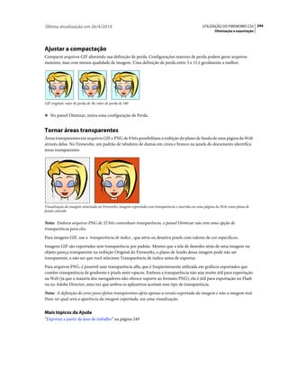 Última atualização em 26/4/2010                                                                   UTILIZAÇÃO DO FIREWORKS CS5 244
                                                                                                         Otimização e exportação




Ajustar a compactação
Compacte arquivos GIF alterando sua definição de perda. Configurações maiores de perda podem gerar arquivos
menores, mas com menos qualidade de imagem. Uma definição de perda entre 5 e 15 é geralmente a melhor.




GIF original; valor de perda de 30; valor de perda de 100


❖ No painel Otimizar, insira uma configuração de Perda.


Tornar áreas transparentes
Áreas transparentes em arquivos GIF e PNG de 8 bits possibilitam a exibição do plano de fundo de uma página da Web
através delas. No Fireworks, um padrão de tabuleiro de damas em cinza e branco na janela do documento identifica
áreas transparentes.




Visualização da imagem otimizada no Fireworks; imagem exportada com transparência e inserida em uma página da Web como plano de
fundo colorido


Nota: Embora arquivos PNG de 32 bits contenham transparência, o painel Otimizar não tem uma opção de
transparência para eles.
Para imagens GIF, use a transparência de índice , que ativa ou desativa pixels com valores de cor específicos.
Imagens GIF são exportadas sem transparência por padrão. Mesmo que a tela de desenho atrás de uma imagem ou
objeto pareça transparente na exibição Original do Fireworks, o plano de fundo dessa imagem pode não ser
transparente, a não ser que você selecione Transparência de índice antes de exportar.
Para arquivos PNG, é possível usar transparência alfa, que é freqüentemente utilizada em gráficos exportados que
contêm transparência de gradiente e pixels semi-opacos. Embora a transparência não seja muito útil para exportação
na Web (já que a maioria dos navegadores não oferece suporte ao formato PNG), ela é útil para exportação no Flash
ou no Adobe Director, uma vez que ambos os aplicativos aceitam esse tipo de transparência.
Nota: A definição de cores para efeitos transparentes afeta apenas a versão exportada da imagem e não a imagem real.
Para ver qual será a aparência da imagem exportada, use uma visualização.


Mais tópicos da Ajuda
“Exportar a partir da área de trabalho” na página 249
 