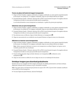Última atualização em 26/4/2010                                                            UTILIZAÇÃO DO FIREWORKS CS5 245
                                                                                                 Otimização e exportação




Tornar um plano de fundo de imagem transparente
1 Clique no botão Visualizar, 2 páginas combinadas ou 4 páginas combinadas, no canto superior esquerdo da janela
   do documento. Na exibição de 2 ou 4 páginas combinadas, clique em uma exibição diferente da original.
2 No painel Otimizar (Janela > Otimizar), selecione GIF ou PNG 8 como formato de arquivo. Em seguida, selecione
   Transparência de índice no menu pop-up Escolher tipo de transparência.
   A cor da tela de desenho se torna transparente na visualização, e o gráfico fica pronto para exportação.

Selecionar uma cor para transparência
1 Clique no botão Visualizar, 2 páginas combinadas ou 4 páginas combinadas, no canto superior esquerdo da janela
   do documento. Na exibição de 2 ou 4 páginas combinadas, clique em uma exibição diferente da original.
2 No painel Otimizar (Janela > Otimizar), selecione GIF ou PNG 8 como formato de arquivo. Em seguida, selecione
   Transparência de índice no menu pop-up Escolher tipo de transparência.
3 Para selecionar uma cor diferente, clique no botão Selecionar cor transparente       .
4 Clique em uma amostra de cor na tabela de cores do painel Otimizar ou clique em uma cor no documento.


Adicionar ou remover cores transparentes
1 Clique no botão Visualizar, 2 páginas combinadas ou 4 páginas combinadas, no canto superior esquerdo da janela
   do documento. Na exibição de 2 ou 4 páginas combinadas, clique em uma exibição diferente da original.
   Nota: Embora seja possível adicionar ou remover cores transparentes na exibição Original, você apenas verá os
   resultados quando exibir uma visualização.
2 No painel Otimizar (Janela > Otimizar), selecione GIF ou PNG 8 como formato de arquivo. Em seguida, selecione
   Transparência de índice no menu pop-up Escolher tipo de transparência.
3 Na parte inferior do painel, clique no botão Adicionar cor à transparência       ou Remover cor da
   transparência     .
4 Clique em uma amostra na tabela de cores ou clique em uma cor na visualização do documento.


Entrelaçar imagens para download gradualmente
Quando vistas em um navegador da Web, imagens entrelaçadas são exibidas primeiramente com baixa resolução,
adquirindo resolução total no momento em que o download é concluído.
Nota: Essa opção apenas está disponível para formatos de arquivo GIF e PNG. É possível obter resultados semelhantes
com um JPEG ao torná-lo progressivo.
❖ No menu Opções do painel Otimizar, selecione Entrelaçada.
 