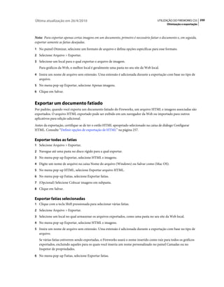 Última atualização em 26/4/2010                                                        UTILIZAÇÃO DO FIREWORKS CS5 250
                                                                                              Otimização e exportação



Nota: Para exportar apenas certas imagens em um documento, primeiro é necessário fatiar o documento e, em seguida,
exportar somente as fatias desejadas.
1 No painel Otimizar, selecione um formato de arquivo e defina opções específicas para esse formato.
2 Selecione Arquivo > Exportar.
3 Selecione um local para o qual exportar o arquivo de imagem.
   Para gráficos da Web, o melhor local é geralmente uma pasta no seu site da Web local.
4 Insira um nome de arquivo sem extensão. Uma extensão é adicionada durante a exportação com base no tipo de
   arquivo.
5 No menu pop-up Exportar, selecione Apenas imagens.
6 Clique em Salvar.


Exportar um documento fatiado
Por padrão, quando você exporta um documento fatiado do Fireworks, um arquivo HTML e imagens associadas são
exportados. O arquivo HTML exportado pode ser exibido em um navegador da Web ou importado para outros
aplicativos para edição adicional.
Antes da exportação, certifique-se de ter o estilo HTML apropriado selecionado na caixa de diálogo Configurar
HTML. Consulte “Definir opções de exportação de HTML” na página 257.

Exportar todas as fatias
1 Selecione Arquivo > Exportar.
2 Navegue até uma pasta no disco rígido para a qual exportar.
3 No menu pop-up Exportar, selecione HTML e imagens.
4 Digite um nome de arquivo na caixa Nome do arquivo (Windows) ou Salvar como (Mac OS).
5 No menu pop-up HTML, selecione Exportar arquivo HTML.
6 No menu pop-up Fatias, selecione Exportar fatias.
7 (Opcional) Selecione Colocar imagens em subpasta.
8 Clique em Salvar.


Exportar fatias selecionadas
1 Clique com a tecla Shift pressionada para selecionar várias fatias.
2 Selecione Arquivo > Exportar.
3 Selecione um local no qual armazenar os arquivos exportados, como uma pasta no seu site da Web local.
4 No menu pop-up Exportar, selecione HTML e imagens.
5 Insira um nome de arquivo sem extensão. Uma extensão é adicionada durante a exportação com base no tipo de
   arquivo.
   Se várias fatias estiverem sendo exportadas, o Fireworks usará o nome inserido como raiz para todos os gráficos
   exportados, excluindo aqueles para os quais você inseriu um nome personalizado no painel Camadas ou no
   Inspetor de propriedades.
6 No menu pop-up Fatias, selecione Exportar fatias.
 