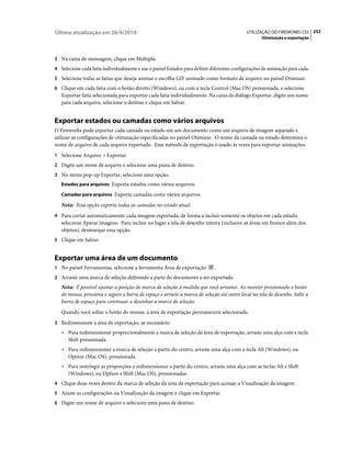 Última atualização em 26/4/2010                                                             UTILIZAÇÃO DO FIREWORKS CS5 252
                                                                                                   Otimização e exportação



3 Na caixa de mensagem, clique em Múltipla.
4 Selecione cada fatia individualmente e use o painel Estados para definir diferentes configurações de animação para cada.
5 Selecione todas as fatias que deseja animar e escolha GIF animado como formato de arquivo no painel Otimizar.
6 Clique em cada fatia com o botão direito (Windows), ou com a tecla Control (Mac OS) pressionada, e selecione
   Exportar fatia selecionada para exportar cada fatia individualmente. Na caixa de diálogo Exportar, digite um nome
   para cada arquivo, selecione o destino e clique em Salvar.


Exportar estados ou camadas como vários arquivos
O Fireworks pode exportar cada camada ou estado em um documento como um arquivo de imagem separado e
utilizar as configurações de otimização especificadas no painel Otimizar. O nome da camada ou estado determina o
nome de arquivo de cada arquivo exportado. Esse método de exportação é usado às vezes para exportar animações.
1 Selecione Arquivo > Exportar.
2 Digite um nome de arquivo e selecione uma pasta de destino.
3 No menu pop-up Exportar, selecione uma opção:
   Estados para arquivos Exporta estados como vários arquivos.

   Camadas para arquivos Exporta camadas como vários arquivos.

   Nota: Essa opção exporta todas as camadas no estado atual.
4 Para cortar automaticamente cada imagem exportada, de forma a incluir somente os objetos em cada estado,
   selecione Aparar imagens. Para incluir no lugar a tela de desenho inteira (inclusive as áreas em branco além dos
   objetos), desmarque essa opção.
5 Clique em Salvar.


Exportar uma área de um documento
1 No painel Ferramentas, selecione a ferramenta Área de exportação          .
2 Arraste uma marca de seleção definindo a parte do documento a ser exportada.
   Nota: É possível ajustar a posição de marca de seleção à medida que você arrastar. Ao manter pressionado o botão
   do mouse, pressione e segure a barra de espaço e arraste a marca de seleção até outro local na tela de desenho. Solte a
   barra de espaço para continuar a desenhar a marca de seleção.
   Quando você soltar o botão do mouse, a área de exportação permanecerá selecionada.
3 Redimensione a área de exportação, se necessário:
   • Para redimensionar proporcionalmente a marca de seleção da área de exportação, arraste uma alça com a tecla
      Shift pressionada.
   • Para redimensionar a marca de seleção a partir do centro, arraste uma alça com a tecla Alt (Windows), ou
      Option (Mac OS), pressionada.
   • Para restringir as proporções e redimensionar a partir do centro, arraste uma alça com as teclas Alt e Shift
      (Windows), ou Option e Shift (Mac OS), pressionadas.
4 Clique duas vezes dentro da marca de seleção da área de exportação para acessar a Visualização da imagem.
5 Ajuste as configurações na Visualização da imagem e clique em Exportar.
6 Digite um nome de arquivo e selecione uma pasta de destino.
 