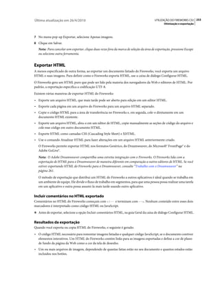 Última atualização em 26/4/2010                                                           UTILIZAÇÃO DO FIREWORKS CS5 253
                                                                                                 Otimização e exportação



7 No menu pop-up Exportar, selecione Apenas imagens.
8 Clique em Salvar.
   Nota: Para cancelar sem exportar, clique duas vezes fora da marca de seleção da área de exportação, pressione Escape
   ou selecione outra ferramenta.


Exportar HTML
A menos especificado de outra forma, ao exportar um documento fatiado do Fireworks, você exporta um arquivo
HTML e suas imagens. Para definir como o Fireworks exporta HTML, use a caixa de diálogo Configurar HTML.
O Fireworks gera um HTML puro que pode ser lido pela maioria dos navegadores da Web e editores de HTML. Por
padrão, a exportação especifica a codificação UTF-8.
Existem várias maneiras de exportar HTML do Fireworks:
• Exporte um arquivo HTML, que mais tarde pode ser aberto para edição em um editor HTML.
• Exporte cada página em um arquivo do Fireworks para um arquivo HTML separado.
• Copie o código HTML para a área de transferência no Fireworks e, em seguida, cole-o diretamente em um
   documento HTML existente.
• Exporte um arquivo HTML, abra-o em um editor de HTML, copie manualmente as seções de código do arquivo e
   cole esse código em outro documento HTML.
• Exporte HTML como camadas CSS (Cascading Style Sheet) e XHTML.
• Use o comando Atualizar HTML para fazer alterações em um arquivo HTML anteriormente criado.
   O Fireworks permite exportar HTML nos formatos Genérico, do Dreamweaver, do Microsoft® FrontPage® e do
   Adobe GoLive®.
   Nota: O Adobe Dreamweaver compartilha uma estreita integração com o Fireworks. O Fireworks lida com a
   exportação de HTML para o Dreamweaver de maneira diferente em comparação a outros editores de HTML. Se você
   estiver exportando HTML do Fireworks para o Dreamweaver, consulte “Trabalho com o Dreamweaver” na
   página 261.
   O método de exportação que distribui um HTML do Fireworks a outros aplicativos é ideal quando se trabalha em
   um ambiente de equipe. Ele divide o fluxo de trabalho em segmentos, para que uma pessoa possa realizar uma tarefa
   em um aplicativo e outra possa assumi-la mais tarde usando outro aplicativo.

Incluir comentários no HTML exportado
Comentários no HTML do Fireworks começam com <!-- e terminam com -->. Nenhum conteúdo entre esses dois
marcadores é interpretado como código HTML ou JavaScript.
❖ Antes de exportar, selecione a opção Incluir comentários HTML, na guia Geral da caixa de diálogo Configurar HTML.


Resultados da exportação
Quando você exporta ou copia HTML do Fireworks, o seguinte é gerado:
• O código HTML necessário para remontar imagens fatiadas e qualquer código JavaScript, se o documento contiver
   elementos interativos. Um HTML do Fireworks contém links para as imagens exportadas e define a cor de plano
   de fundo da página da Web como a cor da tela de desenho.
• Um ou mais arquivos de imagem, dependendo de quantas fatias estão no seu documento e quantos estados estão
   incluídos nos botões.
 